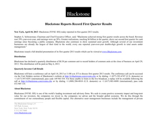 _____________________________
The Blackstone Group L.P.
345 Park Avenue
New York, New York 10154
T 212 583 5000
www.blackstone.com
Blackstone Reports Record First Quarter Results
New York, April 18, 2013: Blackstone (NYSE: BX) today reported its first quarter 2013 results.
Stephen A. Schwarzman, Chairman and Chief Executive Officer, said, “Blackstone achieved strong first quarter results across the board. Revenue
rose 29% year-over-year, and earnings were up 28%. Greater realizations, reaching $6 billion in the quarter, drove our second best quarter for cash
earnings since becoming a public company. Blackstone also continues to show sustained asset growth. Although several of our investment
businesses are already the largest of their kind in the world, every one reported year-over-year double-digit growth in total assets under
management.”
Blackstone issued a full detailed presentation of its first quarter 2013 results which can be viewed at www.Blackstone.com.
Distribution
Blackstone has declared a quarterly distribution of $0.30 per common unit to record holders of common units at the close of business on April 29,
2013. This distribution will be paid on May 6, 2013.
Quarterly Investor Call Details
Blackstone will host a conference call on April 18, 2013 at 11:00 a.m. ET to discuss first quarter 2013 results. The conference call can be accessed
via the Unit Holders section of Blackstone’s website at http://ir.blackstone.com/events.cfm or by dialing +1 (877) 391-6747 (U.S. domestic) or
+1 (617) 597-9291 (international), pass code 149 943 55#. For those unable to listen to the live broadcast, a replay will be available following the
call at http://ir.blackstone.com/events.cfm or by dialing +1 (888) 286-8010 (U.S. domestic) or +1 (617) 801-6888 (international), pass code
472 905 13#.
About Blackstone
Blackstone (NYSE: BX) is one of the world’s leading investment and advisory firms. We seek to create positive economic impact and long-term
value for our investors, the companies we invest in, the companies we advise and the broader global economy. We do this through the
commitment of our extraordinary people and flexible capital. Our alternative asset management businesses include the management of private
 