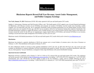 _____________________________
The Blackstone Group L.P.
345 Park Avenue
New York, NY 10154
212 583-5000
Blackstone Reports Record Full Year Revenue, Assets Under Management,
and Public Company Earnings
New York, January 31, 2013: Blackstone (NYSE: BX) today reported its full year and fourth quarter 2012 results.
Stephen A. Schwarzman, Chairman and Chief Executive Officer, said, “The fourth quarter of 2012 capped a year of record financial performance
for Blackstone, with full-year revenues of over $4 billion and economic net income of $2 billion, our best results since becoming a public
company over five-and-a-half years ago. We’ve generated consistently strong investment performance for our limited partner investors across
market cycles since our inception 28 years ago, and 2012 was no exception, with all of our businesses beating their respective benchmarks. Our
favorable performance continues to support the positive cycle of further growth, as our current investors reinvest with us and we also attract new
investors around the world. For the full year we reported gross organic capital inflows of $34 billion, and returned $18 billion to our investors,
resulting in record total assets under management of $210 billion, up 26% year over year.”
Blackstone issued a full detailed presentation of its full year and fourth quarter 2012 results which can be viewed at www.Blackstone.com.
Distribution
Blackstone has declared a quarterly distribution of $0.42 per common unit to record holders of common units at the close of business on
February 11, 2013. This distribution will be paid on February 19, 2013.
For 2013, Blackstone intends to increase its base quarterly distribution to $0.12 per unit, up 20% from $0.10 per unit. Any excess net cash
available for distribution to common unitholders will also be distributed each quarter as earned. The move to accelerate distributions, rather than
rely on a final quarterly “true-up” distribution, is designed to better align distributions with current Distributable Earnings.
Quarterly Investor Call Details
Blackstone will host a conference call on January 31, 2013 at 11:00 a.m. ET to discuss full year and fourth quarter 2012 results. The conference
call can be accessed via the internet on http://ir.blackstone.com/events.cfm or by dialing +1 (877) 391-6747 (U.S. domestic) or +1 (617) 597-9291
(international), pass code 149 943 55#. For those unable to listen to the live broadcast, a replay will be available following the call at
http://ir.blackstone.com/events.cfm or by dialing +1 (888) 286-8010 (U.S. domestic) or +1 (617) 801-6888 (international), pass code 791 083 67#.
 