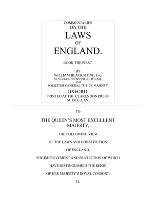 COMMENTARIES
ON THE
LAWS
OF
ENGLAND.
BOOK THE FIRST.
BY
WILLIAM BLACKSTONE, ESQ.
VINERIAN PROFESSOR OF LAW,
AND
SOLICITOR GENERAL TO HER MAJESTY.
OXFORD,
PRINTED AT THE CLARENDON PRESS.
M. DCC. LXV.
TO
THE QUEEN’S MOST EXCELLENT
MAJESTY,
THE FOLLOWING VIEW
OF THE LAWS AND CONSTITUTION
OF ENGLAND,
THE IMPROVEMENT AND PROTECTION OF WHICH
HAVE DISTINGUISHED THE REIGN
OF HER MAJESTY’S ROYAL CONSORT,
IS,
 
