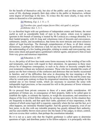 for the benefit of themselves only, but also of the public: and yet they cannot, in any
scene of life, discharge properly their duty either to the public or themselves, without
some degree of knowlege in the laws. To evince this the more clearly, it may not be
amiss to descend to a few particulars.
[b] Montesq. Esp. L. l. 11. c. 5.
[c] Facultas ejus, quod cuique facere libet, nisi quid vi, aut jure
prohibetur. Inst. 1. 3. 1.
LET us therefore begin with our gentlemen of independent estates and fortune, the most
useful as well as considerable body of men in the nation; whom even to suppose
ignorant in this branch of learning is treated by Mr Locke[d] as a strange absurdity. It is
their landed property, with it's long and voluminous train of descents and conveyances,
settlements, entails, and incumbrances, that forms the most intricate and most extensive
object of legal knowlege. The thorough comprehension of these, in all their minute
distinctions, is perhaps too laborious a task for any but a lawyer by profession: yet still
the understanding of a few leading principles, relating to estates and conveyancing, may
form some check and guard upon a gentleman's inferior agents, and preserve him at least
from very gross and notorious imposition.
[d] Education. §. 187.
AGAIN, the policy of all laws has made some forms necessary in the wording of last wills
and testaments, and more with regard to their attestation. An ignorance in these must
always be of dangerous consequence, to such as by choice or necessity compile their
own testaments without any technical assistance. Those who have attended the courts of
justice are the best witnesses of the confusion and distresses that are hereby occasioned
in families; and of the difficulties that arise in discerning the true meaning-8- of the
testator, or sometimes in discovering any meaning at all: so that in the end his estate may
often be vested quite contrary to these his enigmatical intentions, because perhaps he has
omitted one or two formal words, which are necessary to ascertain the sense with
indisputable legal precision, or has executed his will in the presence of fewer witnesses
than the law requires.
BUT to proceed from private concerns to those of a more public consideration. All
gentlemen of fortune are, in consequence of their property, liable to be called upon to
establish the rights, to estimate the injuries, to weigh the accusations, and sometimes to
dispose of the lives of their fellow-subjects, by serving upon juries. In this situation they
are frequently to decide, and that upon their oaths, questions of nice importance, in the
solution of which some legal skill is requisite; especially where the law and the fact, as it
often happens, are intimately blended together. And the general incapacity, even of our
best juries, to do this with any tolerable propriety has greatly debased their authority;
and has unavoidably thrown more power into the hands of the judges, to direct, control,
and even reverse their verdicts, than perhaps the constitution intended.
BUT it is not as a juror only that the English gentleman is called upon to determine
questions of right, and distribute justice to his fellow-subjects: it is principally with this
 