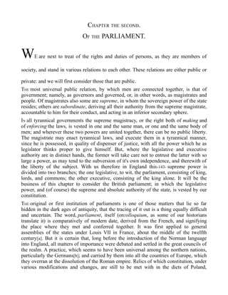 CHAPTER THE SECOND.
OF THE PARLIAMENT.
WE are next to treat of the rights and duties of persons, as they are members of
society, and stand in various relations to each other. These relations are either public or
private: and we will first consider those that are public.
THE most universal public relation, by which men are connected together, is that of
government; namely, as governors and governed, or, in other words, as magistrates and
people. Of magistrates also some are supreme, in whom the sovereign power of the state
resides; others are subordinate, deriving all their authority from the supreme magistrate,
accountable to him for their conduct, and acting in an inferior secondary sphere.
IN all tyrannical governments the supreme magistracy, or the right both of making and
of enforcing the laws, is vested in one and the same man, or one and the same body of
men; and wherever these two powers are united together, there can be no public liberty.
The magistrate may enact tyrannical laws, and execute them in a tyrannical manner,
since he is possessed, in quality of dispenser of justice, with all the power which he as
legislator thinks proper to give himself. But, where the legislative and executive
authority are in distinct hands, the former will take care not to entrust the latter with so
large a power, as may tend to the subversion of it's own independence, and therewith of
the liberty of the subject. With us therefore in England this-143- supreme power is
divided into two branches; the one legislative, to wit, the parliament, consisting of king,
lords, and commons; the other executive, consisting of the king alone. It will be the
business of this chapter to consider the British parliament; in which the legislative
power, and (of course) the supreme and absolute authority of the state, is vested by our
constitution.
THE original or first institution of parliaments is one of those matters that lie so far
hidden in the dark ages of antiquity, that the tracing of it out is a thing equally difficult
and uncertain. The word, parliament, itself (orcolloquium, as some of our historians
translate it) is comparatively of modern date, derived from the French, and signifying
the place where they met and conferred together. It was first applied to general
assemblies of the states under Louis VII in France, about the middle of the twelfth
century[a]. But it is certain that, long before the introduction of the Norman language
into England, all matters of importance were debated and settled in the great councils of
the realm. A practice, which seems to have been universal among the northern nations,
particularly the Germans[b]; and carried by them into all the countries of Europe, which
they overran at the dissolution of the Roman empire. Relics of which constitution, under
various modifications and changes, are still to be met with in the diets of Poland,
 