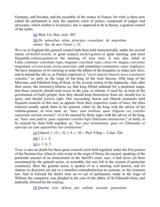 Germany, and Sweden, and the assembly of the estates in France; for what is there now
called the parliament is only the supreme court of justice, composed of judges and
advocates; which neither is in practice, nor is supposed to be in theory, a general council
of the realm.
[a] Mod. Un. Hist. xxiii. 307.
[b] De minoribus rebus principes consultant, de majoribus
omnes. Tac. de mor. Germ. c. 11.
WITH us in England this general council hath been held immemorially, under the several
names of michel-synoth, or great council, michel-gemote or great meeting, and more
frequently wittena-gemote or the meeting of wise men. It was also stiled in
Latin, commune concilium regni, magnum concilium regis, curia-144- magna, conventus
magnatum vel procerum, assisa generalis, and sometimes communitas regni Angliae[c].
We have instances of it's meeting to order the affairs of the kingdom, to make new laws,
and to amend the old, or, as Fleta[d] expresses it, "novis injuriis emersis nova constituere
remedia," so early as the reign of Ina king of the west Saxons, Offa king of the
Mercians, and Ethelbert king of Kent, in the several realms of the heptarchy. And, after
their union, the mirrour[e] informs us, that king Alfred ordained for a perpetual usage,
that these councils should meet twice in the year, or oftener, if need be, to treat of the
government of God's people; how they should keep themselves from sin, should live in
quiet, and should receive right. Our succeeding Saxon and Danish monarchs held
frequent councils of this sort, as appears from their respective codes of laws; the titles
whereof usually speak them to be enacted, either by the king with the advice of his
wittena-gemote, or wise men, as, "haec sunt instituta, quae Edgarus rex consilio
sapientum suorum instituit;" or to be enacted by those sages with the advice of the king,
as, "haec sunt judicia, quae sapientes consilio regis Ethelstani instituerunt;" or lastly, to
be enacted by them both together, as; "hae sunt institutiones, quas rex Edmundus et
episcopi sui cum sapientibus suis instituerunt."
[c] Glanvil. l. 13 c. 32. l. 9. c. 10.—Pref. 9 Rep.—2 Inst. 526.
[d] l. 2. c. 2.
[e] c. 1. §. 3.
THERE is also no doubt but these great councils were held regularly under the first princes
of the Norman line. Glanvil, who wrote in the reign of Henry the second, speaking of the
particular amount of an amercement in the sheriff's court, says, it had never yet been
ascertained by the general assise, or assembly, but was left to the custom of particular
counties[f]. Here the general assise is spoken of as a meeting well known, and it's
statutes or decisions are put in a manifest contradistinction to customs, or the common
law. And in Edward the third's time an-145- act of parliament, made in the reign of
William the conqueror, was pleaded in the case of the abbey of St Edmund's-bury, and
judicially allowed by the court[g].
[f] Quanta esse debeat per nullam assisam generalem
 