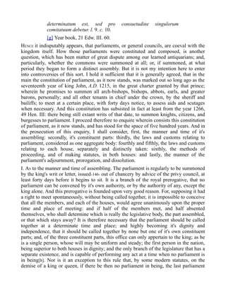 determinatum est, sed pro consuetudine singulorum
comitatuum debetur. l. 9. c. 10.
[g] Year book, 21 Edw. III. 60.
HENCE it indisputably appears, that parliaments, or general councils, are coeval with the
kingdom itself. How those parliaments were constituted and composed, is another
question, which has been matter of great dispute among our learned antiquarians; and,
particularly, whether the commons were summoned at all; or, if summoned, at what
period they began to form a distinct assembly. But it is not my intention here to enter
into controversies of this sort. I hold it sufficient that it is generally agreed, that in the
main the constitution of parliament, as it now stands, was marked out so long ago as the
seventeenth year of king John, A.D. 1215, in the great charter granted by that prince;
wherein he promises to summon all arch-bishops, bishops, abbots, earls, and greater
barons, personally; and all other tenants in chief under the crown, by the sheriff and
bailiffs; to meet at a certain place, with forty days notice, to assess aids and scutages
when necessary. And this constitution has subsisted in fact at least from the year 1266,
49 Hen. III: there being still extant writs of that date, to summon knights, citizens, and
burgesses to parliament. I proceed therefore to enquire wherein consists this constitution
of parliament, as it now stands, and has stood for the space of five hundred years. And in
the prosecution of this enquiry, I shall consider, first, the manner and time of it's
assembling: secondly, it's constituent parts: thirdly, the laws and customs relating to
parliament, considered as one aggregate body: fourthly and fifthly, the laws and customs
relating to each house, separately and distinctly taken: sixthly, the methods of
proceeding, and of making statutes, in both houses: and lastly, the manner of the
parliament's adjournment, prorogation, and dissolution.
I. AS to the manner and time of assembling. The parliament is regularly to be summoned
by the king's writ or letter, issued-146- out of chancery by advice of the privy council, at
least forty days before it begins to sit. It is a branch of the royal prerogative, that no
parliament can be convened by it's own authority, or by the authority of any, except the
king alone. And this prerogative is founded upon very good reason. For, supposing it had
a right to meet spontaneously, without being called together, it is impossible to conceive
that all the members, and each of the houses, would agree unanimously upon the proper
time and place of meeting: and if half of the members met, and half absented
themselves, who shall determine which is really the legislative body, the part assembled,
or that which stays away? It is therefore necessary that the parliament should be called
together at a determinate time and place; and highly becoming it's dignity and
independence, that it should be called together by none but one of it's own constituent
parts; and, of the three constituent parts, this office can only appertain to the king; as he
is a single person, whose will may be uniform and steady; the first person in the nation,
being superior to both houses in dignity; and the only branch of the legislature that has a
separate existence, and is capable of performing any act at a time when no parliament is
in being[h]. Nor is it an exception to this rule that, by some modern statutes, on the
demise of a king or queen, if there be then no parliament in being, the last parliament
 