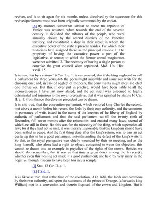 revives, and is to sit again for six months, unless dissolved by the successor: for this
revived parliament must have been originally summoned by the crown.
[h] By motives somewhat similar to these the republic of
Venice was actuated, when towards the end of the seventh
century it abolished the tribunes of the people, who were
annually chosen by the several districts of the Venetian
territory, and constituted a doge in their stead; in whom the
executive power of the state at present resides. For which their
historians have assigned these, as the principal reasons. 1. The
propriety of having the executive power a part of the
legislative, or senate; to which the former annual magistrates
were not admitted. 2. The necessity of having a single person to
convoke the great council when separated. Mod. Un. Hist.
xxvii. 15.
IT is true, that by a statute, 16 Car. I. c. 1. it was enacted, that if the king neglected to call
a parliament for three years,-147- the peers might assemble and issue out writs for the
choosing one; and, in case of neglect of the peers, the constituents might meet and elect
one themselves. But this, if ever put in practice, would have been liable to all the
inconveniences I have just now stated; and the act itself was esteemed so highly
detrimental and injurious to the royal prerogative, that it was repealed by statute 16 Car.
II. c. 1. From thence therefore no precedent can be drawn.
IT is also true, that the convention-parliament, which restored king Charles the second,
met above a month before his return; the lords by their own authority, and the commons
in pursuance of writs issued in the name of the keepers of the liberty of England by
authority of parliament: and that the said parliament sat till the twenty ninth of
December, full seven months after the restoration; and enacted many laws, several of
which are still in force. But this was for the necessity of the thing, which supersedes all
law; for if they had not so met, it was morally impossible that the kingdom should have
been settled in peace. And the first thing done after the king's return, was to pass an act
declaring this to be a good parliament, notwithstanding the defect of the king's writs[i].
So that, as the royal prerogative was chiefly wounded by their so meeting, and as the
king himself, who alone had a right to object, consented to wave the objection, this
cannot be drawn into an example in prejudice of the rights of the crown. Besides we
should also remember, that it was at that time a great doubt among the lawyers[k],
whether even this healing act made it a good parliament; and held by very many in the
negative: though it seems to have been too nice a scruple.
[i] Stat. 12 Car. II. c. 1.
[k] 1 Sid. 1.
IT is likewise true, that at the time of the revolution, A.D. 1688, the lords and commons
by their own authority, and upon the summons of the prince of Orange, (afterwards king
William) met in a convention and therein disposed of the crown and kingdom. But it
 