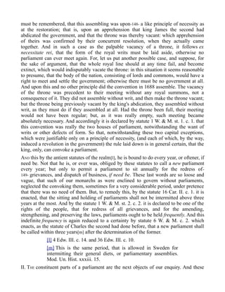 must be remembered, that this assembling was upon-148- a like principle of necessity as
at the restoration; that is, upon an apprehension that king James the second had
abdicated the government, and that the throne was thereby vacant: which apprehension
of theirs was confirmed by their concurrent resolution, when they actually came
together. And in such a case as the palpable vacancy of a throne, it follows ex
necessitate rei, that the form of the royal writs must be laid aside, otherwise no
parliament can ever meet again. For, let us put another possible case, and suppose, for
the sake of argument, that the whole royal line should at any time fail, and become
extinct, which would indisputably vacate the throne: in this situation it seems reasonable
to presume, that the body of the nation, consisting of lords and commons, would have a
right to meet and settle the government; otherwise there must be no government at all.
And upon this and no other principle did the convention in 1688 assemble. The vacancy
of the throne was precedent to their meeting without any royal summons, not a
consequence of it. They did not assemble without writ, and then make the throne vacant;
but the throne being previously vacant by the king's abdication, they assembled without
writ, as they must do if they assembled at all. Had the throne been full, their meeting
would not have been regular; but, as it was really empty, such meeting became
absolutely necessary. And accordingly it is declared by statute 1 W. & M. st. 1. c. 1. that
this convention was really the two houses of parliament, notwithstanding the want of
writs or other defects of form. So that, notwithstanding these two capital exceptions,
which were justifiable only on a principle of necessity, (and each of which, by the way,
induced a revolution in the government) the rule laid down is in general certain, that the
king, only, can convoke a parliament.
AND this by the antient statutes of the realm[l], he is bound to do every year, or oftener, if
need be. Not that he is, or ever was, obliged by these statutes to call a new parliament
every year; but only to permit a parliament to sit annually for the redress of-
149- grievances, and dispatch of business, if need be. These last words are so loose and
vague, that such of our monarchs as were enclined to govern without parliaments,
neglected the convoking them, sometimes for a very considerable period, under pretence
that there was no need of them. But, to remedy this, by the statute 16 Car. II. c. 1. it is
enacted, that the sitting and holding of parliaments shall not be intermitted above three
years at the most. And by the statute 1 W. & M. st. 2. c. 2. it is declared to be one of the
rights of the people, that for redress of all grievances, and for the amending,
strengthening, and preserving the laws, parliaments ought to be held frequently. And this
indefinite frequency is again reduced to a certainty by statute 6 W. & M. c. 2. which
enacts, as the statute of Charles the second had done before, that a new parliament shall
be called within three years[m] after the determination of the former.
[l] 4 Edw. III. c. 14. and 36 Edw. III. c. 10.
[m] This is the same period, that is allowed in Sweden for
intermitting their general diets, or parliamentary assemblies.
Mod. Un. Hist. xxxiii. 15.
II. THE constituent parts of a parliament are the next objects of our enquiry. And these
 