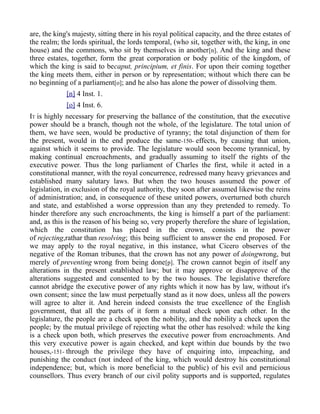are, the king's majesty, sitting there in his royal political capacity, and the three estates of
the realm; the lords spiritual, the lords temporal, (who sit, together with, the king, in one
house) and the commons, who sit by themselves in another[n]. And the king and these
three estates, together, form the great corporation or body politic of the kingdom, of
which the king is said to becaput, principium, et finis. For upon their coming together
the king meets them, either in person or by representation; without which there can be
no beginning of a parliament[o]; and he also has alone the power of dissolving them.
[n] 4 Inst. 1.
[o] 4 Inst. 6.
IT is highly necessary for preserving the ballance of the constitution, that the executive
power should be a branch, though not the whole, of the legislature. The total union of
them, we have seen, would be productive of tyranny; the total disjunction of them for
the present, would in the end produce the same-150- effects, by causing that union,
against which it seems to provide. The legislature would soon become tyrannical, by
making continual encroachments, and gradually assuming to itself the rights of the
executive power. Thus the long parliament of Charles the first, while it acted in a
constitutional manner, with the royal concurrence, redressed many heavy grievances and
established many salutary laws. But when the two houses assumed the power of
legislation, in exclusion of the royal authority, they soon after assumed likewise the reins
of administration; and, in consequence of these united powers, overturned both church
and state, and established a worse oppression than any they pretended to remedy. To
hinder therefore any such encroachments, the king is himself a part of the parliament:
and, as this is the reason of his being so, very properly therefore the share of legislation,
which the constitution has placed in the crown, consists in the power
of rejecting,rathar than resolving; this being sufficient to answer the end proposed. For
we may apply to the royal negative, in this instance, what Cicero observes of the
negative of the Roman tribunes, that the crown has not any power of doingwrong, but
merely of preventing wrong from being done[p]. The crown cannot begin of itself any
alterations in the present established law; but it may approve or disapprove of the
alterations suggested and consented to by the two houses. The legislative therefore
cannot abridge the executive power of any rights which it now has by law, without it's
own consent; since the law must perpetually stand as it now does, unless all the powers
will agree to alter it. And herein indeed consists the true excellence of the English
government, that all the parts of it form a mutual check upon each other. In the
legislature, the people are a check upon the nobility, and the nobility a check upon the
people; by the mutual privilege of rejecting what the other has resolved: while the king
is a check upon both, which preserves the executive power from encroachments. And
this very executive power is again checked, and kept within due bounds by the two
houses,-151- through the privilege they have of enquiring into, impeaching, and
punishing the conduct (not indeed of the king, which would destroy his constitutional
independence; but, which is more beneficial to the public) of his evil and pernicious
counsellors. Thus every branch of our civil polity supports and is supported, regulates
 