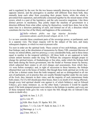 and is regulated, by the rest; for the two houses naturally drawing in two directions of
opposite interest, and the prerogative in another still different from them both, they
mutually keep each other from exceeding their proper limits; while the whole is
prevented from separation, and artificially connected together by the mixed nature of the
crown, which is a part of the legislative, and the sole executive magistrate. Like three
distinct powers in mechanics, they jointly impel the machine of government in a
direction different from what either, acting by themselves, would have done; but at the
same time in a direction partaking of each, and formed out of all; a direction which
constitutes the true line of the liberty and happiness of the community.
[p] Sulla—tribunis plebis sua lege injuriae faciendae
potestatem ademit, auxilii ferendi reliquit. de LL. 3. 9.
LET us now consider these constituent parts of the sovereign power, or parliament, each
in a separate view. The king's majesty will be the subject of the next, and many
subsequent chapters, to which we must at present refer.
THE next in order are the spiritual lords. These consist of two arch-bishops, and twenty
four bishops; and, at the dissolution of monasteries by Henry VIII, consisted likewise of
twenty six mitred abbots, and two priors[q]: a very considerable body, and in those times
equal in number to the temporal nobility[r]. All these hold, or are supposed to hold,
certain antient baronies under the king: for William the conqueror thought proper to
change the spiritual tenure, of frankalmoign or free alms, under which the bishops held
their lands during the Saxon government, into the feodal or Norman tenure by barony;
which subjected their estates to all civil charges and assessments, from which they-
152- were before exempt[s]: and, in right of succession to those baronies, the bishops
obtained their seat in the house of lords[t]. But though these lords spiritual are in the eye
of the law a distinct estate from the lords temporal, and are so distinguished in all our
acts of parliament, yet in practice they are usually blended together under the one name
of the lords; they intermix in their votes; and the majority of such intermixture binds
both estates. For if a bill should pass their house, there is no doubt of it's being effectual,
though every lord spiritual should vote against it; of which Selden[u], and sir Edward
Coke[w], give many instances: as, on the other hand, I presume it would be equally
good, if the lords temporal present were inferior to the bishops in number, and every one
of those temporal lords gave his vote to reject the bill; though this sir Edward Coke
seems to doubt of[x].
[q] Seld. tit. hon. 2. 5. 27.
[r] Co. Litt. 97.
[s] Gilb. Hist. Exch. 55. Spelm. W.I. 291.
[t] Glanv. 7. 1. Co. Litt. 97. Seld. tit. hon. 2. 5. 19.
[u] Baronage. p. 1. c. 6.
[w] 2 Inst. 585, 6, 7.
 