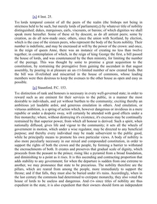 [x] 4 Inst. 25.
THE lords temporal consist of all the peers of the realm (the bishops not being in
strictness held to be such, but merely lords of parliament[y]) by whatever title of nobility
distinguished; dukes, marquisses, earls, viscounts, or barons; of which dignities we shall
speak more hereafter. Some of these sit by descent, as do all antient peers; some by
creation, as do all new-made ones; others, since the union with Scotland, by election,
which is the case of the sixteen peers, who represent the body of the Scots nobility. Their
number is indefinite, and may be encreased at will by the power of the crown: and once,
in the reign of queen Anne, there was an instance of creating no less than twelve
together; in contemplation of which, in the reign of king George the first, a bill passed
the house of lords, and was countenanced by the then ministry, for limiting the number
of the peerage. This was thought by some to promise a great acquisition to the
constitution, by restraining the prerogative from gaining the ascendant in that august
assembly, by pouring in at pleasure an un-153-limited number of new created lords. But
the bill was ill-relished and miscarried in the house of commons, whose leading
members were then desirous to keep the avenues to the other house as open and easy as
possible.
[y] Staunford. P.C. 153.
THE distinction of rank and honours is necessary in every well-governed state; in order to
reward such as are eminent for their services to the public, in a manner the most
desirable to individuals, and yet without burthen to the community; exciting thereby an
ambitious yet laudable ardor, and generous emulation in others. And emulation, or
virtuous ambition, is a spring of action which, however dangerous or invidious in a mere
republic or under a despotic sway, will certainly be attended with good effects under a
free monarchy; where, without destroying it's existence, it's excesses may be continually
restrained by that superior power, from which all honour is derived. Such a spirit, when
nationally diffused, gives life and vigour to the community; it sets all the wheels of
government in motion, which under a wise regulator, may be directed to any beneficial
purpose; and thereby every individual may be made subservient to the public good,
while he principally means to promote his own particular views. A body of nobility is
also more peculiarly necessary in our mixed and compounded constitution, in order to
support the rights of both the crown and the people, by forming a barrier to withstand
the encroachments of both. It creates and preserves that gradual scale of dignity, which
proceeds from the peasant to the prince; rising like a pyramid from a broad foundation,
and diminishing to a point as it rises. It is this ascending and contracting proportion that
adds stability to any government; for when the departure is sudden from one extreme to
another, we may pronounce that state to be precarious. The nobility therefore are the
pillars, which are reared from among the people, more immediately to support the
throne; and if that falls, they must also be buried under it's ruins. Accordingly, when in
the last century the commons had determined to extirpate monarchy, they also voted the
house of lords to be useless and dangerous. And-154- since titles of nobility are thus
expedient in the state, it is also expedient that their owners should form an independent
 