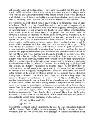 and separate branch of the legislature. If they were confounded with the mass of the
people, and like them had only a vote in electing representatives, their privileges would
soon be borne down and overwhelmed by the popular torrent, which would effectually
level all distinctions. It is therefore highly necessary that the body of nobles should have
a distinct assembly, distinct deliberations, and distinct powers from the commons.
THE commons consist of all such men of any property in the kingdom as have not seats
in the house of lords; every one of which has a voice in parliament, either personally, or
by his representatives. In a free state, every man, who is supposed a free agent, ought to
be, in some measure, his own governor; and therefore a branch at least of the legislative
power should reside in the whole body of the people. And this power, when the
territories of the state are small and it's citizens easily known, should be exercised by the
people in their aggregate or collective capacity, as was wisely ordained in the petty
republics of Greece, and the first rudiments of the Roman state. But this will be highly
inconvenient, when the public territory is extended to any considerable degree, and the
number of citizens is encreased. Thus when, after the social war, all the burghers of Italy
were admitted free citizens of Rome, and each had a vote in the public assemblies, it
became impossible to distinguish the spurious from the real voter, and from that time all
elections and popular deliberations grew tumultuous and disorderly; which paved the
way for Marius and Sylla, Pompey and Caesar, to trample on the liberties of their
country, and at last to dissolve the commonwealth. In so large a state as ours it is
therefore very wisely contrived, that the people should do that by their representatives,
which it is impracticable to perform in person: representatives, chosen by a number of
minute and separate districts, wherein all the voters are, or easily may be, distinguished.
The counties are therefore represented by knights, elected by the proprietors of-
155- lands; the cities and boroughs are represented by citizens and burgesses, chosen by
the mercantile part or supposed trading interest of the nation; much in the same manner
as the burghers in the diet of Sweden are chosen by the corporate towns, Stockholm
sending four, as London does with us, other cities two, and some only one[z]. The
number of English representatives is 513, and of Scots 45; in all 558. And every
member, though chosen by one particular district, when elected and returned serves for
the whole realm. For the end of his coming thither is not particular, but general; not
barely to advantage his constituents, but the common wealth; to advise his majesty (as
appears from the writ of summons[a]) "de communi consilio super negotiis quibusdam
arduis et urgentibus, regem, statum et defensionem regni Angliae et ecclesiae
Anglicanae concernentibus." And therefore he is not bound, like a deputy in the united
provinces, to consult with, or take the advice, of his constituents upon any particular
point, unless he himself thinks it proper or prudent so to do.
[z] Mod. Un. Hist. xxxiii. 18.
[a] 4 Inst. 14.
THESE are the constituent parts of a parliament, the king, the lords spiritual and temporal,
and the commons. Parts, of which each is so necessary, that the consent of all three is
required to make any new law that shall bind the subject. Whatever is enacted for law by
 