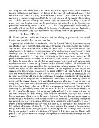 one, or by two only, of the three is no statute; and to it no regard is due, unless in matters
relating to their own privileges. For though, in the times of madness and anarchy, the
commons once passed a vote[b], "that whatever is enacted or declared for law by the
commons in parliament assembled hath the force of law; and all the people of this nation
are concluded thereby, although the consent and concurrence of the king or house of
peers be not had thereto;" yet, when the constitution was restored in all it's forms, it was
particularly enacted by statute 13 Car. II. c. 1. that if any person shall maliciously or
advisedly affirm, that both or either of the houses of parliament have any legislative
authority without the king, such person shall incur all the penalties of a praemunire.
[b] 4 Jan. 1648.-156-
III. WE are next to examine the laws and customs relating to parliament, thus united
together and considered as one aggregate body.
THE power and jurisdiction of parliament, says sir Edward Coke[c], is so transcendent
and absolute, that it cannot be confined, either for causes or persons, within any bounds.
And of this high court he adds, it may be truly said "si antiquitatem spectes, est
vetustissima; si dignitatem, est honoratissima; si juridictionem, est capacissima." It hath
sovereign and uncontrolable authority in making, confirming, enlarging, restraining,
abrogating, repealing, reviving, and expounding of laws, concerning matters of all
possible denominations, ecclesiastical, or temporal, civil, military, maritime, or criminal:
this being the place where that absolute despotic power, which must in all governments
reside somewhere, is entrusted by the constitution of these kingdoms. All mischiefs and
grievances, operations and remedies, that transcend the ordinary course of the laws, are
within the reach of this extraordinary tribunal. It can regulate or new model the
succession to the crown; as was done in the reign of Henry VIII and William III. It can
alter the established religion of the land; as was done in a variety of instances, in the
reigns of king Henry VIII and his three children. It can change and create afresh even the
constitution of the kingdom and of parliaments themselves; as was done by the act of
union, and the several statutes for triennial and septennial elections. It can, in short, do
every thing that is not naturally impossible; and therefore some have not scrupled to call
it's power, by a figure rather too bold, the omnipotence of parliament. True it is, that
what they do, no authority upon earth can undo. So that it is a matter most essential to
the liberties of this kingdom, that such members be delegated to this important trust, as
are most eminent for their probity, their fortitude, and their knowlege; for it was a
known apothegm of the great lord treasurer Burleigh, "that-157- England could never be
ruined but by a parliament:" and, as sir Matthew Hale observes[d], this being the highest
and greatest court, over which none other can have jurisdiction in the kingdom, if by any
means a misgovernment should any way fall upon it, the subjects of this kingdom are
left without all manner of remedy. To the same purpose the president Montesquieu,
though I trust too hastily, presages[e]; that as Rome, Sparta, and Carthage have lost their
liberty and perished, so the constitution of England will in time lose it's liberty, will
perish: it will perish, whenever the legislative power shall become more corrupt than the
executive.
 