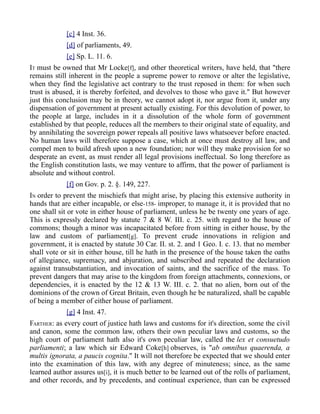 [c] 4 Inst. 36.
[d] of parliaments, 49.
[e] Sp. L. 11. 6.
IT must be owned that Mr Locke[f], and other theoretical writers, have held, that "there
remains still inherent in the people a supreme power to remove or alter the legislative,
when they find the legislative act contrary to the trust reposed in them: for when such
trust is abused, it is thereby forfeited, and devolves to those who gave it." But however
just this conclusion may be in theory, we cannot adopt it, nor argue from it, under any
dispensation of government at present actually existing. For this devolution of power, to
the people at large, includes in it a dissolution of the whole form of government
established by that people, reduces all the members to their original state of equality, and
by annihilating the sovereign power repeals all positive laws whatsoever before enacted.
No human laws will therefore suppose a case, which at once must destroy all law, and
compel men to build afresh upon a new foundation; nor will they make provision for so
desperate an event, as must render all legal provisions ineffectual. So long therefore as
the English constitution lasts, we may venture to affirm, that the power of parliament is
absolute and without control.
[f] on Gov. p. 2. §. 149, 227.
IN order to prevent the mischiefs that might arise, by placing this extensive authority in
hands that are either incapable, or else-158- improper, to manage it, it is provided that no
one shall sit or vote in either house of parliament, unless he be twenty one years of age.
This is expressly declared by statute 7 & 8 W. III. c. 25. with regard to the house of
commons; though a minor was incapacitated before from sitting in either house, by the
law and custom of parliament[g]. To prevent crude innovations in religion and
government, it is enacted by statute 30 Car. II. st. 2. and 1 Geo. I. c. 13. that no member
shall vote or sit in either house, till he hath in the presence of the house taken the oaths
of allegiance, supremacy, and abjuration, and subscribed and repeated the declaration
against transubstantiation, and invocation of saints, and the sacrifice of the mass. To
prevent dangers that may arise to the kingdom from foreign attachments, connexions, or
dependencies, it is enacted by the 12 & 13 W. III. c. 2. that no alien, born out of the
dominions of the crown of Great Britain, even though he be naturalized, shall be capable
of being a member of either house of parliament.
[g] 4 Inst. 47.
FARTHER: as every court of justice hath laws and customs for it's direction, some the civil
and canon, some the common law, others their own peculiar laws and customs, so the
high court of parliament hath also it's own peculiar law, called the lex et consuetudo
parliamenti; a law which sir Edward Coke[h] observes, is "ab omnibus quaerenda, a
multis ignorata, a paucis cognita." It will not therefore be expected that we should enter
into the examination of this law, with any degree of minuteness; since, as the same
learned author assures us[i], it is much better to be learned out of the rolls of parliament,
and other records, and by precedents, and continual experience, than can be expressed
 