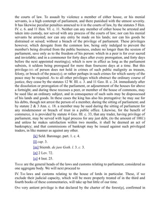 the courts of law. To assault by violence a member of either house, or his menial
servants, is a high contempt of parliament, and there punished with the utmost severity.
It has likewise peculiar penalties annexed to it in the courts of law, by the statutes 5 Hen.
IV. c. 6. and 11 Hen. VI. c. 11. Neither can any member of either house be arrested and
taken into custody, nor served with any process of the courts of law; nor can his menial
servants be arrested; nor can any entry be made on his lands; nor can his goods be
distrained or seised; without a breach of the privilege of parliament. These privileges
however, which derogate from the common law, being only indulged to prevent the
member's being diverted from the public business, endure no longer than the session of
parliament, save only as to the freedom of his person: which in a peer is for ever sacred
and inviolable; and in a commoner for forty days after every prorogation, and forty days
before the next appointed meeting[n]; which is now in effect as long as the parliament
subsists, it seldom being prorogued for more than fourscore days at a time. But this
privilege-161- of person does not hold in crimes of such public malignity as treason,
felony, or breach of the peace[o]; or rather perhaps in such crimes for which surety of the
peace may be required. As to all other privileges which obstruct the ordinary course of
justice, they cease by the statutes 12 W. III. c. 3. and 11 Geo. II. c. 24. immediately after
the dissolution or prorogation of the parliament, or adjournment of the houses for above
a fortnight; and during these recesses a peer, or member of the house of commons, may
be sued like an ordinary subject, and in consequence of such suits may be dispossessed
of his lands and goods. In these cases the king has also his prerogative: he may sue for
his debts, though not arrest the person of a member, during the sitting of parliament; and
by statute 2 & 3 Ann. c. 18. a member may be sued during the sitting of parliament for
any misdemesnor or breach of trust in a public office. Likewise, for the benefit of
commerce, it is provided by statute 4 Geo. III. c. 33, that any trader, having privilege of
parliament, may be served with legal process for any just debt, (to the amount of 100l.)
and unless he makes satisfaction within two months, it shall be deemed an act of
bankruptcy; and that commissions of bankrupt may be issued against such privileged
traders, in like manner as against any other.
[k] Seld. Baronage. part. 1. c. 4.
[l] cap. 3.
[m] Stiernh. de jure Goth. l. 3. c. 3.
[n] 2 Lev. 72.
[o] 4 Inst. 25.
THESE are the general heads of the laws and customs relating to parliament, considered as
one aggregate body. We will next proceed to
IV. THE laws and customs relating to the house of lords in particular. These, if we
exclude their judicial capacity, which will be more properly treated of in the third and
fourth books of these commentaries, will take up but little of our time.
ONE very antient privilege is that declared by the charter of the forest[p], confirmed in
 