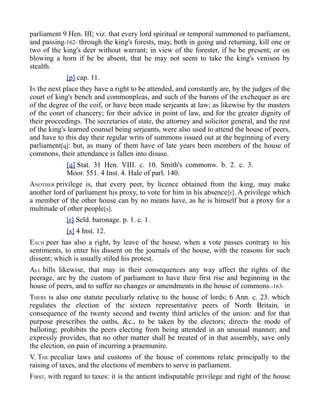parliament 9 Hen. III; viz. that every lord spiritual or temporal summoned to parliament,
and passing-162- through the king's forests, may, both in going and returning, kill one or
two of the king's deer without warrant; in view of the forester, if he be present; or on
blowing a horn if he be absent, that he may not seem to take the king's venison by
stealth.
[p] cap. 11.
IN the next place they have a right to be attended, and constantly are, by the judges of the
court of king's bench and commonpleas, and such of the barons of the exchequer as are
of the degree of the coif, or have been made serjeants at law; as likewise by the masters
of the court of chancery; for their advice in point of law, and for the greater dignity of
their proceedings. The secretaries of state, the attorney and solicitor general, and the rest
of the king's learned counsel being serjeants, were also used to attend the house of peers,
and have to this day their regular writs of summons issued out at the beginning of every
parliament[q]: but, as many of them have of late years been members of the house of
commons, their attendance is fallen into disuse.
[q] Stat. 31 Hen. VIII. c. 10. Smith's commonw. b. 2. c. 3.
Moor. 551. 4 Inst. 4. Hale of parl. 140.
ANOTHER privilege is, that every peer, by licence obtained from the king, may make
another lord of parliament his proxy, to vote for him in his absence[r]. A privilege which
a member of the other house can by no means have, as he is himself but a proxy for a
multitude of other people[s].
[r] Seld. baronage. p. 1. c. 1.
[s] 4 Inst. 12.
EACH peer has also a right, by leave of the house, when a vote passes contrary to his
sentiments, to enter his dissent on the journals of the house, with the reasons for such
dissent; which is usually stiled his protest.
ALL bills likewise, that may in their consequences any way affect the rights of the
peerage, are by the custom of parliament to have their first rise and beginning in the
house of peers, and to suffer no changes or amendments in the house of commons.-163-
THERE is also one statute peculiarly relative to the house of lords; 6 Ann. c. 23. which
regulates the election of the sixteen representative peers of North Britain, in
consequence of the twenty second and twenty third articles of the union: and for that
purpose prescribes the oaths, &c., to be taken by the electors; directs the mode of
balloting; prohibits the peers electing from being attended in an unusual manner; and
expressly provides, that no other matter shall be treated of in that assembly, save only
the election, on pain of incurring a praemunire.
V. THE peculiar laws and customs of the house of commons relate principally to the
raising of taxes, and the elections of members to serve in parliament.
FIRST, with regard to taxes: it is the antient indisputable privilege and right of the house
 