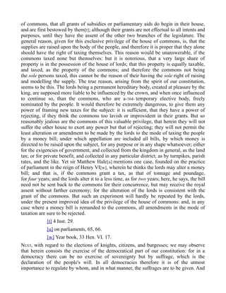 of commons, that all grants of subsidies or parliamentary aids do begin in their house,
and are first bestowed by them[t]; although their grants are not effectual to all intents and
purposes, until they have the assent of the other two branches of the legislature. The
general reason, given for this exclusive privilege of the house of commons, is, that the
supplies are raised upon the body of the people, and therefore it is proper that they alone
should have the right of taxing themselves. This reason would be unanswerable, if the
commons taxed none but themselves: but it is notorious, that a very large share of
property is in the possession of the house of lords; that this property is equally taxable,
and taxed, as the property of the commons; and therefore the commons not being
the sole persons taxed, this cannot be the reason of their having the sole right of raising
and modelling the supply. The true reason, arising from the spirit of our constitution,
seems to be this. The lords being a permanent hereditary body, created at pleasure by the
king, are supposed more liable to be influenced by the crown, and when once influenced
to continue so, than the commons, who are a-164- temporary elective body, freely
nominated by the people. It would therefore be extremely dangerous, to give them any
power of framing new taxes for the subject: it is sufficient, that they have a power of
rejecting, if they think the commons too lavish or improvident in their grants. But so
reasonably jealous are the commons of this valuable privilege, that herein they will not
suffer the other house to exert any power but that of rejecting; they will not permit the
least alteration or amendment to be made by the lords to the mode of taxing the people
by a money bill; under which appellation are included all bills, by which money is
directed to be raised upon the subject, for any purpose or in any shape whatsoever; either
for the exigencies of government, and collected from the kingdom in general, as the land
tax; or for private benefit, and collected in any particular district; as by turnpikes, parish
rates, and the like. Yet sir Matthew Hale[u] mentions one case, founded on the practice
of parliament in the reign of Henry VI[w], wherein he thinks the lords may alter a money
bill; and that is, if the commons grant a tax, as that of tonnage and poundage,
for four years; and the lords alter it to a less time, as for two years; here, he says, the bill
need not be sent back to the commons for their concurrence, but may receive the royal
assent without farther ceremony; for the alteration of the lords is consistent with the
grant of the commons. But such an experiment will hardly be repeated by the lords,
under the present improved idea of the privilege of the house of commons: and, in any
case where a money bill is remanded to the commons, all amendments in the mode of
taxation are sure to be rejected.
[t] 4 Inst. 29.
[u] on parliaments, 65, 66.
[w] Year book, 33 Hen. VI. 17.
NEXT, with regard to the elections of knights, citizens, and burgesses; we may observe
that herein consists the exercise of the democratical part of our constitution: for in a
democracy there can be no exercise of sovereignty but by suffrage, which is the
declaration of the people's will. In all democracies therefore it is of the utmost
importance to regulate by whom, and in what manner, the suffrages are to be given. And
 