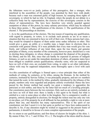 the Athenians were-165- so justly jealous of this prerogative, that a stranger, who
interfered in the assemblies of the people, was punished by their laws with death:
because such a man was esteemed guilty of high treason, by usurping those rights of
sovereignty, to which he had no title. In England, where the people do not debate in a
collective body but by representation, the exercise of this sovereignty consists in the
choice of representatives. The laws have therefore very strictly guarded against
usurpation or abuse of this power, by many salutary provisions; which may be reduced
to these three points, 1. The qualifications of the electors. 2. The qualifications of the
elected. 3. The proceedings at elections.
1. AS to the qualifications of the electors. The true reason of requiring any qualification,
with regard to property, in voters, is to exclude such persons as are in so mean a
situation that they are esteemed to have no will of their own. If these persons had votes,
they would be tempted to dispose of them under some undue influence or other. This
would give a great, an artful, or a wealthy man, a larger share in elections than is
consistent with general liberty. If it were probable that every man would give his vote
freely, and without influence of any kind, then, upon the true theory and genuine
principles of liberty, every member of the community, however poor, should have a vote
in electing those delegates, to whose charge is committed the disposal of his property,
his liberty, and his life. But, since that can hardly be expected in persons of indigent
fortunes, or such as are under the immediate dominion of others, all popular states have
been obliged to establish certain qualifications; whereby some, who are suspected to
have no will of their own, are excluded from voting, in order to set other individuals,
whose wills may be supposed independent, more thoroughly upon a level with each
other.
AND this constitution of suffrages is framed upon a wiser principle than either of the
methods of voting, by centuries, or by tribes, among the Romans. In the method by
centuries, instituted by Servius Tullius, it was principally property, and not-166- numbers
that turned the scale: in the method by tribes, gradually introduced by the tribunes of the
people, numbers only were regarded and property entirely overlooked. Hence the laws
passed by the former method had usually too great a tendency to aggrandize the
patricians or rich nobles; and those by the latter had too much of a levelling principle.
Our constitution steers between the two extremes. Only such as are entirely excluded, as
can have no will of their own: there is hardly a free agent to be found, but what is
entitled to a vote in some place or other in the kingdom. Nor is comparative wealth, or
property, entirely disregarded in elections; for though the richest man has only one vote
at one place, yet if his property be at all diffused, he has probably a right to vote at more
places than one, and therefore has many representatives. This is the spirit of our
constitution: not that I assert it is in fact quite so perfect as I have here endeavoured to
describe it; for, if any alteration might be wished or suggested in the present frame of
parliaments, it should be in favour of a more complete representation of the people.
BUT to return to our qualifications; and first those of electors for knights of the shire. 1.
By statute 8 Hen. VI. c. 7. and 10 Hen. VI. c. 2. The knights of the shires shall be chosen
 
