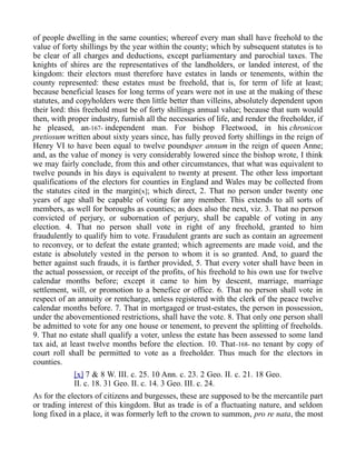 of people dwelling in the same counties; whereof every man shall have freehold to the
value of forty shillings by the year within the county; which by subsequent statutes is to
be clear of all charges and deductions, except parliamentary and parochial taxes. The
knights of shires are the representatives of the landholders, or landed interest, of the
kingdom: their electors must therefore have estates in lands or tenements, within the
county represented: these estates must be freehold, that is, for term of life at least;
because beneficial leases for long terms of years were not in use at the making of these
statutes, and copyholders were then little better than villeins, absolutely dependent upon
their lord: this freehold must be of forty shillings annual value; because that sum would
then, with proper industry, furnish all the necessaries of life, and render the freeholder, if
he pleased, an-167- independent man. For bishop Fleetwood, in his chronicon
pretiosum written about sixty years since, has fully proved forty shillings in the reign of
Henry VI to have been equal to twelve poundsper annum in the reign of queen Anne;
and, as the value of money is very considerably lowered since the bishop wrote, I think
we may fairly conclude, from this and other circumstances, that what was equivalent to
twelve pounds in his days is equivalent to twenty at present. The other less important
qualifications of the electors for counties in England and Wales may be collected from
the statutes cited in the margin[x]; which direct, 2. That no person under twenty one
years of age shall be capable of voting for any member. This extends to all sorts of
members, as well for boroughs as counties; as does also the next, viz. 3. That no person
convicted of perjury, or subornation of perjury, shall be capable of voting in any
election. 4. That no person shall vote in right of any freehold, granted to him
fraudulently to qualify him to vote. Fraudulent grants are such as contain an agreement
to reconvey, or to defeat the estate granted; which agreements are made void, and the
estate is absolutely vested in the person to whom it is so granted. And, to guard the
better against such frauds, it is farther provided, 5. That every voter shall have been in
the actual possession, or receipt of the profits, of his freehold to his own use for twelve
calendar months before; except it came to him by descent, marriage, marriage
settlement, will, or promotion to a benefice or office. 6. That no person shall vote in
respect of an annuity or rentcharge, unless registered with the clerk of the peace twelve
calendar months before. 7. That in mortgaged or trust-estates, the person in possession,
under the abovementioned restrictions, shall have the vote. 8. That only one person shall
be admitted to vote for any one house or tenement, to prevent the splitting of freeholds.
9. That no estate shall qualify a voter, unless the estate has been assessed to some land
tax aid, at least twelve months before the election. 10. That-168- no tenant by copy of
court roll shall be permitted to vote as a freeholder. Thus much for the electors in
counties.
[x] 7 & 8 W. III. c. 25. 10 Ann. c. 23. 2 Geo. II. c. 21. 18 Geo.
II. c. 18. 31 Geo. II. c. 14. 3 Geo. III. c. 24.
AS for the electors of citizens and burgesses, these are supposed to be the mercantile part
or trading interest of this kingdom. But as trade is of a fluctuating nature, and seldom
long fixed in a place, it was formerly left to the crown to summon, pro re nata, the most
 
