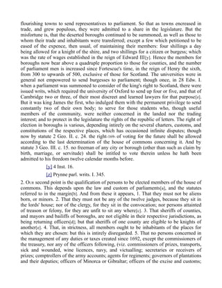 flourishing towns to send representatives to parliament. So that as towns encreased in
trade, and grew populous, they were admitted to a share in the legislature. But the
misfortune is, that the deserted boroughs continued to be summoned, as well as those to
whom their trade and inhabitants were transferred; except a few which petitioned to be
eased of the expence, then usual, of maintaining their members: four shillings a day
being allowed for a knight of the shire, and two shillings for a citizen or burgess; which
was the rate of wages established in the reign of Edward III[y]. Hence the members for
boroughs now bear above a quadruple proportion to those for counties, and the number
of parliament men is increased since Fortescue's time, in the reign of Henry the sixth,
from 300 to upwards of 500, exclusive of those for Scotland. The universities were in
general not empowered to send burgesses to parliament; though once, in 28 Edw. I.
when a parliament was summoned to consider of the king's right to Scotland, there were
issued writs, which required the university of Oxford to send up four or five, and that of
Cambridge two or three, of their most discreet and learned lawyers for that purpose[z].
But it was king James the first, who indulged them with the permanent privilege to send
constantly two of their own body; to serve for those students who, though useful
members of the community, were neither concerned in the landed nor the trading
interest; and to protect in the legislature the rights of the republic of letters. The right of
election in boroughs is various, depending intirely on the several charters, customs, and
constitutions of the respective places, which has occasioned infinite disputes; though
now by statute 2 Geo. II. c. 24. the right-169- of voting for the future shall be allowed
according to the last determination of the house of commons concerning it. And by
statute 3 Geo. III. c. 15. no freeman of any city or borough (other than such as claim by
birth, marriage, or servitude) shall be intitled to vote therein unless he hath been
admitted to his freedom twelve calendar months before.
[y] 4 Inst. 16.
[z] Prynne parl. writs. I. 345.
2. OUR second point is the qualification of persons to be elected members of the house of
commons. This depends upon the law and custom of parliaments[a], and the statutes
referred to in the margin[b]. And from these it appears, 1. That they must not be aliens
born, or minors. 2. That they must not be any of the twelve judges, because they sit in
the lords' house; nor of the clergy, for they sit in the convocation; nor persons attainted
of treason or felony, for they are unfit to sit any where[c]. 3. That sheriffs of counties,
and mayors and bailiffs of boroughs, are not eligible in their respective jurisdictions, as
being returning officers[d]; but that sheriffs of one county are eligible to be knights of
another[e]. 4. That, in strictness, all members ought to be inhabitants of the places for
which they are chosen: but this is intirely disregarded. 5. That no persons concerned in
the management of any duties or taxes created since 1692, except the commissioners of
the treasury, nor any of the officers following, (viz. commissioners of prizes, transports,
sick and wounded, wine licences, navy, and victualling; secretaries or receivers of
prizes; comptrollers of the army accounts; agents for regiments; governors of plantations
and their deputies; officers of Minorca or Gibraltar; officers of the excise and customs;
 