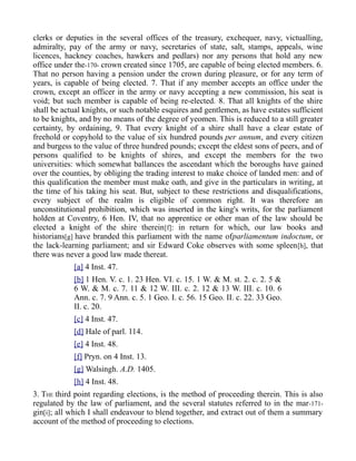clerks or deputies in the several offices of the treasury, exchequer, navy, victualling,
admiralty, pay of the army or navy, secretaries of state, salt, stamps, appeals, wine
licences, hackney coaches, hawkers and pedlars) nor any persons that hold any new
office under the-170- crown created since 1705, are capable of being elected members. 6.
That no person having a pension under the crown during pleasure, or for any term of
years, is capable of being elected. 7. That if any member accepts an office under the
crown, except an officer in the army or navy accepting a new commission, his seat is
void; but such member is capable of being re-elected. 8. That all knights of the shire
shall be actual knights, or such notable esquires and gentlemen, as have estates sufficient
to be knights, and by no means of the degree of yeomen. This is reduced to a still greater
certainty, by ordaining, 9. That every knight of a shire shall have a clear estate of
freehold or copyhold to the value of six hundred pounds per annum, and every citizen
and burgess to the value of three hundred pounds; except the eldest sons of peers, and of
persons qualified to be knights of shires, and except the members for the two
universities: which somewhat ballances the ascendant which the boroughs have gained
over the counties, by obliging the trading interest to make choice of landed men: and of
this qualification the member must make oath, and give in the particulars in writing, at
the time of his taking his seat. But, subject to these restrictions and disqualifications,
every subject of the realm is eligible of common right. It was therefore an
unconstitutional prohibition, which was inserted in the king's writs, for the parliament
holden at Coventry, 6 Hen. IV, that no apprentice or other man of the law should be
elected a knight of the shire therein[f]: in return for which, our law books and
historians[g] have branded this parliament with the name ofparliamentum indoctum, or
the lack-learning parliament; and sir Edward Coke observes with some spleen[h], that
there was never a good law made thereat.
[a] 4 Inst. 47.
[b] 1 Hen. V. c. 1. 23 Hen. VI. c. 15. 1 W. & M. st. 2. c. 2. 5 &
6 W. & M. c. 7. 11 & 12 W. III. c. 2. 12 & 13 W. III. c. 10. 6
Ann. c. 7. 9 Ann. c. 5. 1 Geo. I. c. 56. 15 Geo. II. c. 22. 33 Geo.
II. c. 20.
[c] 4 Inst. 47.
[d] Hale of parl. 114.
[e] 4 Inst. 48.
[f] Pryn. on 4 Inst. 13.
[g] Walsingh. A.D. 1405.
[h] 4 Inst. 48.
3. THE third point regarding elections, is the method of proceeding therein. This is also
regulated by the law of parliament, and the several statutes referred to in the mar-171-
gin[i]; all which I shall endeavour to blend together, and extract out of them a summary
account of the method of proceeding to elections.
 