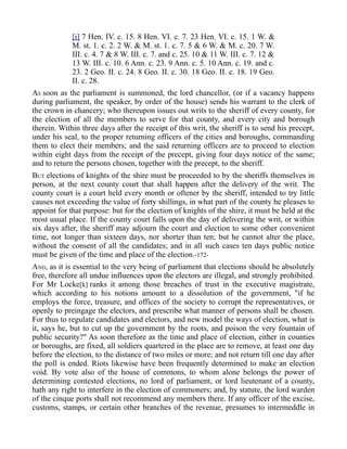 [i] 7 Hen. IV. c. 15. 8 Hen. VI. c. 7. 23 Hen. VI. c. 15. 1 W. &
M. st. 1. c. 2. 2 W. & M. st. 1. c. 7. 5 & 6 W. & M. c. 20. 7 W.
III. c. 4. 7 & 8 W. III. c. 7. and c. 25. 10 & 11 W. III. c. 7. 12 &
13 W. III. c. 10. 6 Ann. c. 23. 9 Ann. c. 5. 10 Ann. c. 19. and c.
23. 2 Geo. II. c. 24. 8 Geo. II. c. 30. 18 Geo. II. c. 18. 19 Geo.
II. c. 28.
AS soon as the parliament is summoned, the lord chancellor, (or if a vacancy happens
during parliament, the speaker, by order of the house) sends his warrant to the clerk of
the crown in chancery; who thereupon issues out writs to the sheriff of every county, for
the election of all the members to serve for that county, and every city and borough
therein. Within three days after the receipt of this writ, the sheriff is to send his precept,
under his seal, to the proper returning officers of the cities and boroughs, commanding
them to elect their members; and the said returning officers are to proceed to election
within eight days from the receipt of the precept, giving four days notice of the same;
and to return the persons chosen, together with the precept, to the sheriff.
BUT elections of knights of the shire must be proceeded to by the sheriffs themselves in
person, at the next county court that shall happen after the delivery of the writ. The
county court is a court held every month or oftener by the sheriff, intended to try little
causes not exceeding the value of forty shillings, in what part of the county he pleases to
appoint for that purpose: but for the election of knights of the shire, it must be held at the
most usual place. If the county court falls upon the day of delivering the writ, or within
six days after, the sheriff may adjourn the court and election to some other convenient
time, not longer than sixteen days, nor shorter than ten; but he cannot alter the place,
without the consent of all the candidates; and in all such cases ten days public notice
must be given of the time and place of the election.-172-
AND, as it is essential to the very being of parliament that elections should be absolutely
free, therefore all undue influences upon the electors are illegal, and strongly prohibited.
For Mr Locke[k] ranks it among those breaches of trust in the executive magistrate,
which according to his notions amount to a dissolution of the government, "if he
employs the force, treasure, and offices of the society to corrupt the representatives, or
openly to preingage the electors, and prescribe what manner of persons shall be chosen.
For thus to regulate candidates and electors, and new model the ways of election, what is
it, says he, but to cut up the government by the roots, and poison the very fountain of
public security?" As soon therefore as the time and place of election, either in counties
or boroughs, are fixed, all soldiers quartered in the place are to remove, at least one day
before the election, to the distance of two miles or more; and not return till one day after
the poll is ended. Riots likewise have been frequently determined to make an election
void. By vote also of the house of commons, to whom alone belongs the power of
determining contested elections, no lord of parliament, or lord lieutenant of a county,
hath any right to interfere in the election of commoners; and, by statute, the lord warden
of the cinque ports shall not recommend any members there. If any officer of the excise,
customs, stamps, or certain other branches of the revenue, presumes to intermeddle in
 