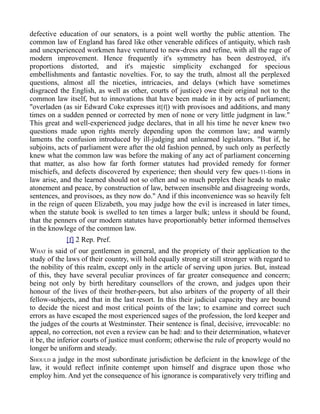 defective education of our senators, is a point well worthy the public attention. The
common law of England has fared like other venerable edifices of antiquity, which rash
and unexperienced workmen have ventured to new-dress and refine, with all the rage of
modern improvement. Hence frequently it's symmetry has been destroyed, it's
proportions distorted, and it's majestic simplicity exchanged for specious
embellishments and fantastic novelties. For, to say the truth, almost all the perplexed
questions, almost all the niceties, intricacies, and delays (which have sometimes
disgraced the English, as well as other, courts of justice) owe their original not to the
common law itself, but to innovations that have been made in it by acts of parliament;
"overladen (as sir Edward Coke expresses it[f]) with provisoes and additions, and many
times on a sudden penned or corrected by men of none or very little judgment in law."
This great and well-experienced judge declares, that in all his time he never knew two
questions made upon rights merely depending upon the common law; and warmly
laments the confusion introduced by ill-judging and unlearned legislators. "But if, he
subjoins, acts of parliament were after the old fashion penned, by such only as perfectly
knew what the common law was before the making of any act of parliament concerning
that matter, as also how far forth former statutes had provided remedy for former
mischiefs, and defects discovered by experience; then should very few ques-11-tions in
law arise, and the learned should not so often and so much perplex their heads to make
atonement and peace, by construction of law, between insensible and disagreeing words,
sentences, and provisoes, as they now do." And if this inconvenience was so heavily felt
in the reign of queen Elizabeth, you may judge how the evil is increased in later times,
when the statute book is swelled to ten times a larger bulk; unless it should be found,
that the penners of our modern statutes have proportionably better informed themselves
in the knowlege of the common law.
[f] 2 Rep. Pref.
WHAT is said of our gentlemen in general, and the propriety of their application to the
study of the laws of their country, will hold equally strong or still stronger with regard to
the nobility of this realm, except only in the article of serving upon juries. But, instead
of this, they have several peculiar provinces of far greater consequence and concern;
being not only by birth hereditary counsellors of the crown, and judges upon their
honour of the lives of their brother-peers, but also arbiters of the property of all their
fellow-subjects, and that in the last resort. In this their judicial capacity they are bound
to decide the nicest and most critical points of the law; to examine and correct such
errors as have escaped the most experienced sages of the profession, the lord keeper and
the judges of the courts at Westminster. Their sentence is final, decisive, irrevocable: no
appeal, no correction, not even a review can be had: and to their determination, whatever
it be, the inferior courts of justice must conform; otherwise the rule of property would no
longer be uniform and steady.
SHOULD a judge in the most subordinate jurisdiction be deficient in the knowlege of the
law, it would reflect infinite contempt upon himself and disgrace upon those who
employ him. And yet the consequence of his ignorance is comparatively very trifling and
 