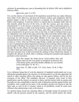 elections, by persuading any voter or dissuading him, he forfeits 100l, and is disabled to
hold any office.
[k] on Gov. part. 2. §. 222.
THUS are the electors of one branch of the legislature secured from any undue influence
from either of the other two, and from all external violence and compulsion. But the
greatest danger is that in which themselves co-operate, by the infamous practice of
bribery and corruption. To prevent which it is enacted that no candidate shall, after the
date (usually called the teste) of the writs, or after the vacancy, give any money or
entertainment-173- to his electors, or promise to give any, either to particular persons, or
to the place in general, in order to his being elected; on pain of being incapable to serve
for that place in parliament. And if any money, gift, office, employment, or reward be
given or promised to be given to any voter, at any time, in order to influence him to give
or withhold his vote, both he that takes and he that offers such bribe forfeits 500l, and is
for ever disabled from voting and holding any office in any corporation; unless, before
conviction, he will discover some other offender of the same kind, and then he is
indemnified for his own offence[l]. The first instance that occurs of election bribery, was
so early as 13 Eliz. when one Thomas Longe (being a simple man and of small capacity
to serve in parliament) acknowleged that he had given the returning officer and others of
the borough of Westbury four pounds to be returned member, and was for that premium
elected. But for this offence the borough was amerced, the member was removed, and
the officer fined and imprisoned[m]. But, as this practice hath since taken much deeper
and more universal root, it hath occasioned the making of these wholesome statutes; to
complete the efficacy of which, there is nothing wanting but resolution and integrity to
put them in strict execution.
[l] In like manner the Julian law de ambitu inflicts fines and
infamy upon all who were guilty of corruption at elections; but,
if the person guilty convicted another offender, he was restored
to his credit again. Ff. 48. 14. 1.
[m] 4 Inst. 23. Hale of parl. 112. Com. Journ. 10 & 11 May
1571.
UNDUE influence being thus (I wish the depravity of mankind would permit me to say,
effectually) guarded against, the election is to be proceeded to on the day appointed; the
sheriff or other returning officer first taking an oath against bribery, and for the due
execution of his office. The candidates likewise, if required, must swear to their
qualification; and the electors in counties to theirs; and the electors both in counties and
boroughs are also compellable to take the oath of abjuration and that against bribery and
corruption. And it might not be amiss, if the members elected were bound to take the
latter oath, as well as the-174- former; which in all probability would be much more
effectual, than administring it only to the electors.
THE election being closed, the returning officer in boroughs returns his precept to the
sheriff, with the persons elected by the majority: and the sheriff returns the whole,
 
