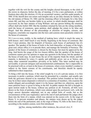 together with the writ for the county and the knights elected thereupon, to the clerk of
the crown in chancery; before the day of meeting, if it be a new parliament, or within
fourteen days after the election, if it be an occasional vacancy; and this under penalty of
500l. If the sheriff does not return such knights only as are duly elected, he forfeits, by
the old statutes of Henry VI, 100l; and the returning officer in boroughs for a like false
return 40l; and they are besides liable to an action, in which double damages shall be
recovered, by the later statutes of king William: and any person bribing the returning
officer shall alio forfeit 300l. But the members returned by him are the sitting members,
until the house of commons, upon petition, shall adjudge the return to be false and
illegal. And this abstract of the proceedings at elections of knights, citizens, and
burgesses, concludes our enquiries into the laws and customs more peculiarly relative to
the house of commons.
VI. I PROCEED now, sixthly, to the method of making laws; which is much the same in
both houses: and I shall touch it very briefly, beginning in the house of commons. But
first I must premise, that for dispatch of business each house of parliament has it's
speaker. The speaker of the house of lords is the lord chancellor, or keeper of the king's
great seal; whose office it is to preside there, and manage the formality of business. The
speaker of the house of commons is chosen by the house; but must be approved by the
king. And herein the usage of the two houses differs, that the speaker of the house of
commons cannot give his opinion or argue any question in the house; but the speaker of
the house of lords may. In each house the act of the majority binds the whole; and this
majority is declared by votes-175- openly and publickly given: not as at Venice, and
many other senatorial assemblies, privately or by ballot. This latter method may be
serviceable, to prevent intrigues and unconstitutional combinations: but is impossible to
be practiced with us; at least in the house of commons, where every member's conduct is
subject to the future censure of his constituents, and therefore should be openly
submitted to their inspection.
TO bring a bill into the house, if the relief sought by it is of a private nature, it is first
necessary to prefer a petition; which must be presented by a member, and usually sets
forth the grievance desired to be remedied. This petition (when founded on facts that
may be in their nature disputed) is referred to a committee of members, who examine the
matter alleged, and accordingly report it to the house; and then (or, otherwise, upon the
mere petition) leave is given to bring in the bill. In public matters the bill is brought in
upon motion made to the house, without any petition at all. Formerly, all bills were
drawn in the form of petitions, which were entered upon the parliament rolls, with the
king's answer thereunto subjoined; not in any settled form of words, but as the
circumstances of the case required[n]: and at the end of each parliament the judges drew
them into the form of a statute, which was entered on the statute-rolls. In the reign of
Henry V, to prevent mistakes and abuses, the statutes were drawn up by the judges
before the end of the parliament; and, in the reign of Henry VI, bills in the form of acts,
according to the modern custom, were first introduced.
[n] See, among numberless other instances, the articuli cleri, 9
 