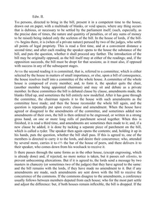 Edw. II.
THE persons, directed to bring in the bill, present it in a competent time to the house,
drawn out on paper, with a multitude of blanks, or void spaces, where any thing occurs
that is dubious, or necessary to be settled by the parliament itself; (such, especially, as
the precise date of times, the nature and quantity of penalties, or of any sums of money
to be raised) being indeed only the sceleton of the bill. In the house of lords, if the bill-
176- begins there, it is (when of a private nature) perused by two of the judges, who settle
all points of legal propriety. This is read a first time, and at a convenient distance a
second time; and after each reading the speaker opens to the house the substance of the
bill, and puts the question, whether it shall proceed any farther. The introduction of the
bill may be originally opposed, as the bill itself may at either of the readings; and, if the
opposition succeeds, the bill must be dropt for that sessions; as it must also, if opposed
with success in any of the subsequent stages.
AFTER the second reading it is committed, that is, referred to a committee; which is either
selected by the house in matters of small importance, or else, upon a bill of consequence,
the house resolves itself into a committee of the whole house. A committee of the whole
house is composed of every member; and, to form it, the speaker quits the chair,
(another member being appointed chairman) and may sit and debate as a private
member. In these committees the bill is debated clause by clause, amendments made, the
blanks filled up, and sometimes the bill entirely new modelled. After it has gone through
the committee, the chairman reports it to the house with such amendments as the
committee have made; and then the house reconsider the whole bill again, and the
question is repeatedly put upon every clause and amendment. When the house have
agreed or disagreed to the amendments of the committee, and sometimes added new
amendments of their own, the bill is then ordered to be engrossed, or written in a strong
gross hand, on one or more long rolls of parchment sewed together. When this is
finished, it is read a third time, and amendments are sometimes then made to it; and, if a
new clause be added, it is done by tacking a separate piece of parchment on the bill,
which is called a ryder. The speaker then again opens the contents; and, holding it up in
his hands, puts the question, whether the bill shall pass. If this is agreed to, one of the
members is directed to carry it to the lords, and desire their concurrence; who, attended
by several more, carries it to-177- the bar of the house of peers, and there delivers it to
their speaker, who comes down from his woolsack to receive it.
IT there passes through the same forms as in the other house, (except engrossing, which
is already done) and, if rejected, no more notice is taken, but it passes sub silentio, to
prevent unbecoming altercations. But if it is agreed to, the lords send a message by two
masters in chancery (or sometimes two of the judges) that they have agreed to the same:
and the bill remains with the lords, if they have made no amendment to it. But if any
amendments are made, such amendments are sent down with the bill to receive the
concurrence of the commons. If the commons disagree to the amendments, a conference
usually follows between members deputed from each house; who for the most part settle
and adjust the difference: but, if both houses remain inflexible, the bill is dropped. If the
 