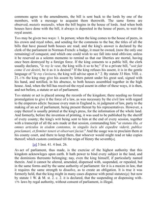 commons agree to the amendments, the bill is sent back to the lords by one of the
members, with a message to acquaint them therewith. The same forms are
observed, mutatis mutandis, when the bill begins in the house of lords. And when both
houses have done with the bill, it always is deposited in the house of peers, to wait the
royal assent.
THIS may be given two ways: 1. In person; when the king comes to the house of peers, in
his crown and royal robes, and sending for the commons to the bar, the titles of all the
bills that have passed both houses are read; and the king's answer is declared by the
clerk of the parliament in Norman-French: a badge, it must be owned, (now the only one
remaining) of conquest; and which one could wish to see fall into total oblivion; unless
it be reserved as a solemn memento to remind us that our liberties are mortal, having
once been destroyed by a foreign force. If the king consents to a public bill, the clerk
usually declares, "le roy le veut, the king wills it so to be;" if to a private bill, "soit fait
come il est desirè, be it as it is desired." If the king refuses his assent, it is in the gentle
language of "le roy s'avisera, the king will advise upon it." 2. By statute 33 Hen. VIII. c.
21.-178- the king may give his assent by letters patent under his great seal, signed with
his hand, and notified, in his absence, to both houses assembled together in the high
house. And, when the bill has received the royal assent in either of these ways, it is then,
and not before, a statute or act of parliament.
THIS statute or act is placed among the records of the kingdom; there needing no formal
promulgation to give it the force of a law, as was necessary by the civil law with regard
to the emperors edicts: because every man in England is, in judgment of law, party to the
making of an act of parliament, being present thereat by his representatives. However, a
copy thereof is usually printed at the king's press, for the information of the whole land.
And formerly, before the invention of printing, it was used to be published by the sheriff
of every county; the king's writ being sent to him at the end of every session, together
with a transcript of all the acts made at that session, commanding him "ut statuta illa, et
omnes articulos in eisdem contentos, in singulis locis ubi expedire viderit, publice
proclamari, et firmiter teneri et observari faciat." And the usage was to proclaim them at
his county court, and there to keep them, that whoever would might read or take copies
thereof; which custom continued till the reign of Henry the seventh[o].
[o] 3 Inst. 41. 4 Inst. 26.
AN act of parliament, thus made, is the exercise of the highest authority that this
kingdom acknowleges upon earth. It hath power to bind every subject in the land, and
the dominions thereunto belonging; nay, even the king himself, if particularly named
therein. And it cannot be altered, amended, dispensed with, suspended, or repealed, but
in the same forms and by the same authority of parliament: for it is a maxim in law, that
it requires the same strength to dissolve, as to create an obligation. It is true it was
formerly held, that the king might in many cases dispense with penal statutes[p]: but now
by statute 1 W. & M. st. 2. c. 2. it is declared, that the suspending or dispensing with-
179- laws by regal authority, without consent of parliament, is illegal.
 