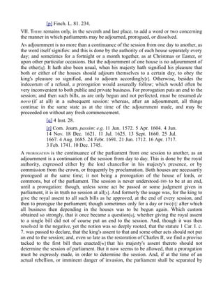 [p] Finch. L. 81. 234.
VII. THERE remains only, in the seventh and last place, to add a word or two concerning
the manner in which parliaments may be adjourned, prorogued, or dissolved.
AN adjournment is no more than a continuance of the session from one day to another, as
the word itself signifies: and this is done by the authority of each house separately every
day; and sometimes for a fortnight or a month together, as at Christmas or Easter, or
upon other particular occasions. But the adjournment of one house is no adjournment of
the other[q]. It hath also been usual, when his majesty hath signified his pleasure that
both or either of the houses should adjourn themselves to a certain day, to obey the
king's pleasure so signified, and to adjourn accordingly[r]. Otherwise, besides the
indecorum of a refusal, a prorogation would assuredly follow; which would often be
very inconvenient to both public and private business. For prorogation puts an end to the
session; and then such bills, as are only begun and not perfected, must be resumed de
novo (if at all) in a subsequent session: whereas, after an adjournment, all things
continue in the same state as at the time of the adjournment made, and may be
proceeded on without any fresh commencement.
[q] 4 Inst. 28.
[r] Com. Journ. passim: e.g. 11 Jun. 1572. 5 Apr. 1604. 4 Jun.
14 Nov. 18 Dec. 1621. 11 Jul. 1625. 13 Sept. 1660. 25 Jul.
1667. 4 Aug. 1685. 24 Febr. 1691. 21 Jun. 1712. 16 Apr. 1717.
3 Feb. 1741. 10 Dec. 1745.
A PROROGATION is the continuance of the parliament from one session to another, as an
adjournment is a continuation of the session from day to day. This is done by the royal
authority, expressed either by the lord chancellor in his majesty's presence, or by
commission from the crown, or frequently by proclamation. Both houses are necessarily
prorogued at the same time; it not being a prorogation of the house of lords, or
commons, but of the parliament. The session is never understood-180- to be at an end,
until a prorogation: though, unless some act be passed or some judgment given in
parliament, it is in truth no session at all[s]. And formerly the usage was, for the king to
give the royal assent to all such bills as he approved, at the end of every session, and
then to prorogue the parliament; though sometimes only for a day or two[t]: after which
all business then depending in the houses was to be begun again. Which custom
obtained so strongly, that it once became a question[u], whether giving the royal assent
to a single bill did not of course put an end to the session. And, though it was then
resolved in the negative, yet the notion was so deeply rooted, that the statute 1 Car. I. c.
7. was passed to declare, that the king's assent to that and some other acts should not put
an end to the session; and, even so late as the restoration of Charles II, we find a proviso
tacked to the first bill then enacted[w] that his majesty's assent thereto should not
determine the session of parliament. But it now seems to be allowed, that a prorogation
must be expressly made, in order to determine the session. And, if at the time of an
actual rebellion, or imminent danger of invasion, the parliament shall be separated by
 