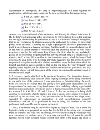 adjournment or prorogation, the king is empowered[x] to call them together by
proclamation, with fourteen days notice of the time appointed for their reassembling.
[s] 4 Inst. 28. Hale of parl. 38.
[t] Com. Journ. 21 Oct. 1553.
[u] Ibid. 21 Nov. 1554.
[w] Stat. 12 Car. II. c. 1.
[x] Stat. 30 Geo. II. c. 25.
A DISSOLUTION is the civil death of the parliament; and this may be effected three ways: 1.
By the king's will, expressed either in person or by representation. For, as the king has
the sole right of convening the parliament, so also it is a branch of the royal prerogative,
that he may (whenever he pleases) prorogue the parliament for a time, or put a final
period to it's existence. If nothing had a right to prorogue or dissolve a parliament but
itself, it might happen to become perpetual. And this would be extremely dangerous, if
at any time it should attempt to encroach upon the executive power: as was fatally
experien-181-ced by the unfortunate king Charles the first; who, having unadvisedly
passed an act to continue the parliament then in being till such time as it should please to
dissolve itself, at last fell a sacrifice to that inordinate power, which he himself had
consented to give them. It is therefore extremely necessary that the crown should be
empowered to regulate the duration of these assemblies, under the limitations which the
English constitution has prescribed: so that, on the one hand, they may frequently and
regularly come together, for the dispatch of business and redress of grievances; and may
not, on the other, even with the consent of the crown, be continued to an inconvenient or
unconstitutional length.
2. A PARLIAMENT may be dissolved by the demise of the crown. This dissolution formerly
happened immediately upon the death of the reigning sovereign, for he being considered
in law as the head of the parliament, (caput, principium, et finis) that failing, the whole
body was held to be extinct. But, the calling a new parliament immediately on the
inauguration of the successor being found inconvenient, and dangers being apprehended
from having no parliament in being in case of a disputed succession, it was enacted by
the statutes 7 & 8 W. III. c. 15. and 6 Ann. c. 7. that the parliament in being shall
continue for six months after the death of any king or queen, unless sooner prorogued or
dissolved by the successor: that, if the parliament be, at the time of the king's death,
separated by adjournment or prorogation, it shall notwithstanding assemble
immediately: and that, if no parliament is then in being, the members of the last
parliament shall assemble, and be again a parliament.
3. LASTLY, a parliament may be dissolved or expire by length of time. For if either the
legislative body were perpetual; or might last for the life of the prince who convened
them, as formerly; and were so to be supplied, by occasionally filling the vacancies with
new representatives; in these cases, if it were once corrupted, the evil would be past all
remedy: but-182- when different bodies succeed each other, if the people see cause to
 