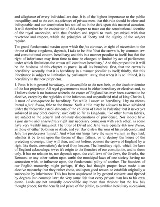and allegiance of every individual are due. It is of the highest importance to the public
tranquillity, and to the con-184-sciences of private men, that this rule should be clear and
indisputable: and our constitution has not left us in the dark upon this material occasion.
It will therefore be the endeavour of this chapter to trace out the constitutional doctrine
of the royal succession, with that freedom and regard to truth, yet mixed with that
reverence and respect, which the principles of liberty and the dignity of the subject
require.
THE grand fundamental maxim upon which the jus coronae, or right of succession to the
throne of these kingdoms, depends, I take to be this: "that the crown is, by common law
and constitutional custom, hereditary; and this in a manner peculiar to itself: but that the
right of inheritance may from time to time be changed or limited by act of parliament;
under which limitations the crown still continues hereditary." And this proposition it will
be the business of this chapter to prove, in all it's branches: first, that the crown is
hereditary; secondly, that it is hereditary in a manner peculiar to itself; thirdly, that this
inheritance is subject to limitation by parliament; lastly, that when it is so limited, it is
hereditary in the new proprietor.
1. FIRST, it is in general hereditary, or descendible to the next heir, on the death or demise
of the last proprietor. All regal governments must be either hereditary or elective: and, as
I believe there is no instance wherein the crown of England has ever been asserted to be
elective, except by the regicides at the infamous and unparalleled trial of king Charles I,
it must of consequence be hereditary. Yet while I assert an hereditary, I by no means
intend a jure divino, title to the throne. Such a title may be allowed to have subsisted
under the theocratic establishments of the children of Israel in Palestine: but it never yet
subsisted in any other country; save only so far as kingdoms, like other human fabrics,
are subject to the general and ordinary dispensations of providence. Nor indeed have
a jure divino and anhereditary right any necessary connexion with each other; as some
have very weakly imagined. The titles of David and Jehu were equally-185- jure divino,
as those of either Solomon or Ahab; and yet David slew the sons of his predecessor, and
Jehu his predecessor himself. And when our kings have the same warrant as they had,
whether it be to sit upon the throne of their fathers, or to destroy the house of the
preceding sovereign, they will then, and not before, possess the crown of England by a
right like theirs, immediately derived from heaven. The hereditary right, which the laws
of England acknowlege, owes it's origin to the founders of our constitution, and to them
only. It has no relation to, nor depends upon, the civil laws of the Jews, the Greeks, the
Romans, or any other nation upon earth: the municipal laws of one society having no
connexion with, or influence upon, the fundamental polity of another. The founders of
our English monarchy might perhaps, if they had thought proper, have made it an
elective monarchy: but they rather chose, and upon good reason, to establish originally a
succession by inheritance. This has been acquiesced in by general consent; and ripened
by degrees into common law: the very same title that every private man has to his own
estate. Lands are not naturally descendible any more than thrones: but the law has
thought proper, for the benefit and peace of the public, to establish hereditary succession
 