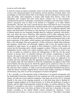 in one as well as the other.
IT must be owned, an elective monarchy seems to be the most obvious, and best suited
of any to the rational principles of government, and the freedom of human nature: and
accordingly we find from history that, in the infancy and first rudiments of almost every
state, the leader, chief magistrate, or prince, hath usually been elective. And, if the
individuals who compose that state could always continue true to first principles,
uninfluenced by passion or prejudice, unassailed by corruption, and unawed by violence,
elective succession were as much to be desired in a kingdom, as in other inferior
communities. The best, the wisest, and the bravest man would then be sure of receiving
that crown, which his endowments have merited; and the sense of an unbiassed majority
would be dutifully acquiesced in by the few who were-186- of different opinions. But
history and observation will inform us, that elections of every kind (in the present state
of human nature) are too frequently brought about by influence, partiality, and artifice:
and, even where the case is otherwise, these practices will be often suspected, and as
constantly charged upon the successful, by a splenetic disappointed minority. This is an
evil, to which all societies are liable; as well those of a private and domestic kind, as the
great community of the public, which regulates and includes the rest. But in the former
there is this advantage; that such suspicions, if false, proceed no farther than jealousies
and murmurs, which time will effectually suppress; and, if true, the injustice may be
remedied by legal means, by an appeal to those tribunals to which every member of
society has (by becoming such) virtually engaged to submit. Whereas, in the great and
independent society, which every nation composes, there is no superior to resort to but
the law of nature; no method to redress the infringements of that law, but the actual
exertion of private force. As therefore between two nations, complaining of mutual
injuries, the quarrel can only be decided by the law of arms; so in one and the same
nation, when the fundamental principles of their common union are supposed to be
invaded, and more especially when the appointment of their chief magistrate is alleged
to be unduly made, the only tribunal to which the complainants can appeal is that of the
God of battels, the only process by which the appeal can be carried on is that of a civil
and intestine war. An hereditary succession to the crown is therefore now established, in
this and most other countries, in order to prevent that periodical bloodshed and misery,
which the history of antient imperial Rome, and the more modern experience of Poland
and Germany, may shew us are the consequences of elective kingdoms.
2. BUT, secondly, as to the particular mode of inheritance, it in general corresponds with
the feodal path of descents, chalked out by the common law in the succession to landed
estates; yet with one or two material exceptions. Like them, the crown will-187- descend
lineally to the issue of the reigning monarch; as it did from king John to Richard II,
through a regular pedigree of six lineal descents. As in them, the preference of males to
females, and the right of primogeniture among the males, are strictly adhered to. Thus
Edward V succeeded to the crown, in preference to Richard his younger brother and
Elizabeth his elder sister. Like them, on failure of the male line, it descends to the issue
female; according to the antient British custom remarked by Tacitus[a], "solent
foeminarum ductu bellare, et sexum in imperiis non discernere." Thus Mary I succeeded
 