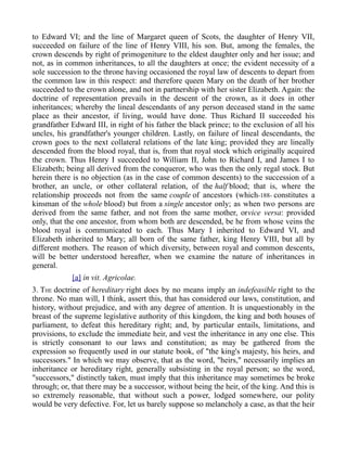 to Edward VI; and the line of Margaret queen of Scots, the daughter of Henry VII,
succeeded on failure of the line of Henry VIII, his son. But, among the females, the
crown descends by right of primogeniture to the eldest daughter only and her issue; and
not, as in common inheritances, to all the daughters at once; the evident necessity of a
sole succession to the throne having occasioned the royal law of descents to depart from
the common law in this respect: and therefore queen Mary on the death of her brother
succeeded to the crown alone, and not in partnership with her sister Elizabeth. Again: the
doctrine of representation prevails in the descent of the crown, as it does in other
inheritances; whereby the lineal descendants of any person deceased stand in the same
place as their ancestor, if living, would have done. Thus Richard II succeeded his
grandfather Edward III, in right of his father the black prince; to the exclusion of all his
uncles, his grandfather's younger children. Lastly, on failure of lineal descendants, the
crown goes to the next collateral relations of the late king; provided they are lineally
descended from the blood royal, that is, from that royal stock which originally acquired
the crown. Thus Henry I succeeded to William II, John to Richard I, and James I to
Elizabeth; being all derived from the conqueror, who was then the only regal stock. But
herein there is no objection (as in the case of common descents) to the succession of a
brother, an uncle, or other collateral relation, of the half blood; that is, where the
relationship proceeds not from the same couple of ancestors (which-188- constitutes a
kinsman of the whole blood) but from a single ancestor only; as when two persons are
derived from the same father, and not from the same mother, orvice versa: provided
only, that the one ancestor, from whom both are descended, be he from whose veins the
blood royal is communicated to each. Thus Mary I inherited to Edward VI, and
Elizabeth inherited to Mary; all born of the same father, king Henry VIII, but all by
different mothers. The reason of which diversity, between royal and common descents,
will be better understood hereafter, when we examine the nature of inheritances in
general.
[a] in vit. Agricolae.
3. THE doctrine of hereditary right does by no means imply an indefeasible right to the
throne. No man will, I think, assert this, that has considered our laws, constitution, and
history, without prejudice, and with any degree of attention. It is unquestionably in the
breast of the supreme legislative authority of this kingdom, the king and both houses of
parliament, to defeat this hereditary right; and, by particular entails, limitations, and
provisions, to exclude the immediate heir, and vest the inheritance in any one else. This
is strictly consonant to our laws and constitution; as may be gathered from the
expression so frequently used in our statute book, of "the king's majesty, his heirs, and
successors." In which we may observe, that as the word, "heirs," necessarily implies an
inheritance or hereditary right, generally subsisting in the royal person; so the word,
"successors," distinctly taken, must imply that this inheritance may sometimes be broke
through; or, that there may be a successor, without being the heir, of the king. And this is
so extremely reasonable, that without such a power, lodged somewhere, our polity
would be very defective. For, let us barely suppose so melancholy a case, as that the heir
 