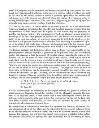 small: his judgment may be examined, and his errors rectified, by other courts. But how
much more serious and-12- affecting is the case of a superior judge, if without any skill
in the laws he will boldly venture to decide a question, upon which the welfare and
subsistence of whole families may depend! where the chance of his judging right, or
wrong, is barely equal; and where, if he chances to judge wrong, he does an injury of the
most alarming nature, an injury without possibility of redress!
YET, vast as this trust is, it can no where be so properly reposed as in the noble hands
where our excellent constitution has placed it: and therefore placed it, because, from the
independence of their fortune and the dignity of their station, they are presumed to
employ that leisure which is the consequence of both, in attaining a more extensive
knowlege of the laws than persons of inferior rank: and because the founders of our
polity relied upon that delicacy of sentiment, so peculiar to noble birth; which, as on the
one hand it will prevent either interest or affection from interfering in questions of right,
so on the other it will bind a peer in honour, an obligation which the law esteems equal
to another's oath, to be master of those points upon which it is his birthright to decide.
THE Roman pandects will furnish us with a piece of history not unapplicable to our
present purpose. Servius Sulpicius, a gentleman of the patrician order, and a celebrated
orator, had occasion to take the opinion of Quintus Mutius Scaevola, the oracle of the
Roman law; but for want of some knowlege in that science, could not so much as
understand even the technical terms, which his friend was obliged to make use of. Upon
which Mutius Scaevola could not forbear to upbraid him with this memorable reproof[g],
"that it was a shame for a patrician, a nobleman, and an orator of causes, to be ignorant
of that law in which he was so peculiarly concerned." This reproach made so deep an
impression on Sulpicius, that he immediately applied himself to the study of the law;
wherein he arrived to that pro-13-ficiency, that he left behind him about a hundred and
fourscore volumes of his own compiling upon the subject; and became, in the opinion of
Cicero[h], a much more complete lawyer than even Mutius Scaevola himself.
[g] Ff. 1. 2. 2. §. 43. Turpe esse patricio, & nobili, & causas
oranti, jus in quo versaretur ignorare.
[h] Brut. 41.
I WOULD not be thought to recommend to our English nobility and gentry to become as
great lawyers as Sulpicius; though he, together with this character, sustained likewise
that of an excellent orator, a firm patriot, and a wise indefatigable senator; but the
inference which arises from the story is this, that ignorance of the laws of the land hath
ever been esteemed dishonourable, in those who are entrusted by their country to
maintain, to administer, and to amend them.
BUT surely there is little occasion to enforce this argument any farther to persons of rank
and distinction, if we of this place may be allowed to form a general judgment from
those who are under our inspection: happy, that while we lay down the rule, we can also
produce the example. You will therefore permit your professor to indulge both a public
and private satisfaction, by bearing this open testimony; that in the infancy of these
 