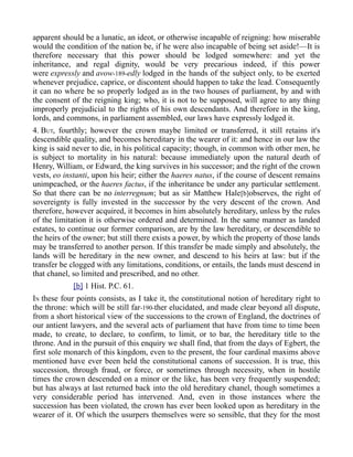 apparent should be a lunatic, an ideot, or otherwise incapable of reigning: how miserable
would the condition of the nation be, if he were also incapable of being set aside!—It is
therefore necessary that this power should be lodged somewhere: and yet the
inheritance, and regal dignity, would be very precarious indeed, if this power
were expressly and avow-189-edly lodged in the hands of the subject only, to be exerted
whenever prejudice, caprice, or discontent should happen to take the lead. Consequently
it can no where be so properly lodged as in the two houses of parliament, by and with
the consent of the reigning king; who, it is not to be supposed, will agree to any thing
improperly prejudicial to the rights of his own descendants. And therefore in the king,
lords, and commons, in parliament assembled, our laws have expressly lodged it.
4. BUT, fourthly; however the crown maybe limited or transferred, it still retains it's
descendible quality, and becomes hereditary in the wearer of it: and hence in our law the
king is said never to die, in his political capacity; though, in common with other men, he
is subject to mortality in his natural: because immediately upon the natural death of
Henry, William, or Edward, the king survives in his successor; and the right of the crown
vests, eo instanti, upon his heir; either the haeres natus, if the course of descent remains
unimpeached, or the haeres factus, if the inheritance be under any particular settlement.
So that there can be no interregnum; but as sir Matthew Hale[b]observes, the right of
sovereignty is fully invested in the successor by the very descent of the crown. And
therefore, however acquired, it becomes in him absolutely hereditary, unless by the rules
of the limitation it is otherwise ordered and determined. In the same manner as landed
estates, to continue our former comparison, are by the law hereditary, or descendible to
the heirs of the owner; but still there exists a power, by which the property of those lands
may be transferred to another person. If this transfer be made simply and absolutely, the
lands will be hereditary in the new owner, and descend to his heirs at law: but if the
transfer be clogged with any limitations, conditions, or entails, the lands must descend in
that chanel, so limited and prescribed, and no other.
[b] 1 Hist. P.C. 61.
IN these four points consists, as I take it, the constitutional notion of hereditary right to
the throne: which will be still far-190-ther elucidated, and made clear beyond all dispute,
from a short historical view of the successions to the crown of England, the doctrines of
our antient lawyers, and the several acts of parliament that have from time to time been
made, to create, to declare, to confirm, to limit, or to bar, the hereditary title to the
throne. And in the pursuit of this enquiry we shall find, that from the days of Egbert, the
first sole monarch of this kingdom, even to the present, the four cardinal maxims above
mentioned have ever been held the constitutional canons of succession. It is true, this
succession, through fraud, or force, or sometimes through necessity, when in hostile
times the crown descended on a minor or the like, has been very frequently suspended;
but has always at last returned back into the old hereditary chanel, though sometimes a
very considerable period has intervened. And, even in those instances where the
succession has been violated, the crown has ever been looked upon as hereditary in the
wearer of it. Of which the usurpers themselves were so sensible, that they for the most
 