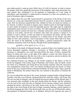 part endeavoured to vamp up some feeble shew of a title by descent, in order to amuse
the people, while they gained the possession of the kingdom. And, when possession was
once gained, they considered it as the purchase or acquisition of a new estate of
inheritance, and transmitted or endeavoured to transmit it to their own posterity, by a
kind of hereditary right of usurpation.
KING Egbert about the year 800, found himself in possession of the throne of the west
Saxons, by a long and undisturbed descent from his ancestors of above three hundred
years. How his ancestors acquired their title, whether by force, by fraud, by contract, or
by election, it matters not much to enquire; and is indeed a point of such high antiquity,
as must render all enquiries at best but plausible guesses. His right must be supposed
indisputably good, because we know no better. The other kingdoms of the heptarchy he
acquired, some by consent, but most by a voluntary submission. And it is an established
maxim in civil polity, and the law of nations, that when one country is united-191- to
another in such a manner, as that one keeps it's government and states, and the other
loses them; the latter entirely assimilates or is melted down in the former, and must
adopt it's laws and customs[c]. And in pursuance of this maxim there hath ever been,
since the union of the heptarchy in king Egbert, a general acquiescence under the
hereditary monarchy of the west Saxons, through all the united kingdoms.
[c] Puff. L. of N. and N. b. 8. c. 12. §. 6.
FROM Egbert to the death of Edmund Ironside, a period of above two hundred years, the
crown descended regularly, through a succession of fifteen princes, without any
deviation or interruption; save only that king Edred, the uncle of Edwy, mounted the
throne for about nine years, in the right of his nephew a minor, the times being very
troublesome and dangerous. But this was with a view to preserve, and not to destroy, the
succession; and accordingly Edwy succeeded him.
KING Edmund Ironside was obliged, by the hostile irruption of the Danes, at first to
divide his kingdom with Canute, king of Denmark; and Canute, after his death, seised
the whole of it, Edmund's sons being driven into foreign countries. Here the succession
was suspended by actual force, and a new family introduced upon the throne: in whom
however this new acquired throne continued hereditary for three reigns; when, upon the
death of Hardiknute, the antient Saxon line was restored in the person of Edward the
confessor.
HE was not indeed the true heir to the crown, being the younger brother of king Edmund
Ironside, who had a son Edward, sirnamed (from his exile) the outlaw, still living. But
this son was then in Hungary; and, the English having just shaken off the Danish yoke, it
was necessary that somebody on the spot should mount the throne; and the confessor
was the next of the royal line then in England. On his decease without issue, Harold II
usurped the throne, and almost at the same instant came on the-192- Norman invasion:
the right to the crown being all the time in Edgar, sirnamed Atheling, (which signifies in
the Saxon language the first of the blood royal) who was the son of Edward the outlaw,
and grandson of Edmund Ironside; or, as Matthew Paris[d] well expresses the sense of
 