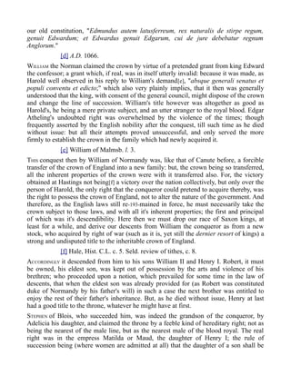 our old constitution, "Edmundus autem latusferreum, rex naturalis de stirpe regum,
genuit Edwardum; et Edwardus genuit Edgarum, cui de jure debebatur regnum
Anglorum."
[d] A.D. 1066.
WILLIAM the Norman claimed the crown by virtue of a pretended grant from king Edward
the confessor; a grant which, if real, was in itself utterly invalid: because it was made, as
Harold well observed in his reply to William's demand[e], "absque generali senatus et
populi conventu et edicto;" which also very plainly implies, that it then was generally
understood that the king, with consent of the general council, might dispose of the crown
and change the line of succession. William's title however was altogether as good as
Harold's, he being a mere private subject, and an utter stranger to the royal blood. Edgar
Atheling's undoubted right was overwhelmed by the violence of the times; though
frequently asserted by the English nobility after the conquest, till such time as he died
without issue: but all their attempts proved unsuccessful, and only served the more
firmly to establish the crown in the family which had newly acquired it.
[e] William of Malmsb. l. 3.
THIS conquest then by William of Normandy was, like that of Canute before, a forcible
transfer of the crown of England into a new family: but, the crown being so transferred,
all the inherent properties of the crown were with it transferred also. For, the victory
obtained at Hastings not being[f] a victory over the nation collectively, but only over the
person of Harold, the only right that the conqueror could pretend to acquire thereby, was
the right to possess the crown of England, not to alter the nature of the government. And
therefore, as the English laws still re-193-mained in force, he must necessarily take the
crown subject to those laws, and with all it's inherent properties; the first and principal
of which was it's descendibility. Here then we must drop our race of Saxon kings, at
least for a while, and derive our descents from William the conqueror as from a new
stock, who acquired by right of war (such as it is, yet still the dernier resort of kings) a
strong and undisputed title to the inheritable crown of England.
[f] Hale, Hist. C.L. c. 5. Seld. review of tithes, c. 8.
ACCORDINGLY it descended from him to his sons William II and Henry I. Robert, it must
be owned, his eldest son, was kept out of possession by the arts and violence of his
brethren; who proceeded upon a notion, which prevailed for some time in the law of
descents, that when the eldest son was already provided for (as Robert was constituted
duke of Normandy by his father's will) in such a case the next brother was entitled to
enjoy the rest of their father's inheritance. But, as he died without issue, Henry at last
had a good title to the throne, whatever he might have at first.
STEPHEN of Blois, who succeeded him, was indeed the grandson of the conqueror, by
Adelicia his daughter, and claimed the throne by a feeble kind of hereditary right; not as
being the nearest of the male line, but as the nearest male of the blood royal. The real
right was in the empress Matilda or Maud, the daughter of Henry I; the rule of
succession being (where women are admitted at all) that the daughter of a son shall be
 