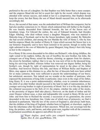 preferred to the son of a daughter. So that Stephen was little better than a mere usurper;
and the empress Maud did not fail to assert her right by the sword: which dispute was
attended with various success, and ended at last in a compromise, that Stephen should
keep the crown, but that Henry the son of Maud should succeed him; as he afterwards
accordingly did.
HENRY, the second of that name, was the undoubted heir of William the conqueror; but he
had also another connexion in-194- blood, which endeared him still farther to the English.
He was lineally descended from Edmund Ironside, the last of the Saxon race of
hereditary kings. For Edward the outlaw, the son of Edmund Ironside, had (besides
Edgar Atheling, who died without issue) a daughter Margaret, who was married to
Malcolm king of Scotland; and in her the Saxon hereditary right resided. By Malcolm
she had several children, and among the rest Matilda the wife of Henry I, who by him
had the empress Maud, the mother of Henry II. Upon which account the Saxon line is in
our histories frequently said to have been restored in his person: though in reality that
right subsisted in the sons of Malcolm by queen Margaret; king Henry's best title being
as heir to the conqueror.
FROM Henry II the crown descended to his eldest son Richard I, who dying childless, the
right vested in his nephew Arthur, the son of Geoffrey his next brother; but John, the
youngest son of king Henry, seised the throne; claiming, as appears from his charters,
the crown by hereditary right[g]: that is to say, he was next of kin to the deceased king,
being his surviving brother; whereas Arthur was removed one degree farther, being his
brother's son, though by right of representation he stood in the place of his father
Geoffrey. And however flimzey this title, and those of William Rufus and Stephen of
Blois, may appear at this distance to us, after the law of descents hath now been settled
for so many centuries, they were sufficient to puzzle the understandings of our brave,
but unlettered, ancestors. Nor indeed can we wonder at the number of partizans, who
espoused the pretensions of king John in particular; since even in the reign of his father,
king Henry II, it was a point undetermined[h], whether, even in common inheritances,
the child of an elder brother should succeed to the land in right of representation, or the
younger surviving brother in right of proximity of blood. Nor is it to this day decided in
the collateral succession to the fiefs of-195- the empire, whether the order of the stocks,
or the proximity of degree shall take place[i]. However, on the death of Arthur and his
sister Eleanor without issue, a clear and indisputable title vested in Henry III the son of
John: and from him to Richard the second, a succession of six generations, the crown
descended in the true hereditary line. Under one of which race of princes[k], we find it
declared in parliament, "that the law of the crown of England is, and always hath been,
that the children of the king of England, whether born in England, or elsewhere, ought to
bear the inheritance after the death of their ancestors. Which law, our sovereign lord the
king, the prelates, earls, and barons, and other great men, together with all the commons,
in parliament assembled, do approve and affirm for ever."
[g] "Regni Angliae; quod nobis jure competit haereditario."
Spelm. Hist. R. Joh. apudWilkins. 354.
 