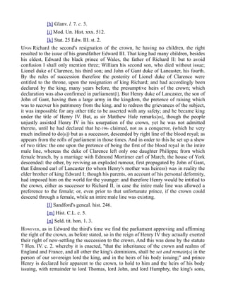 [h] Glanv. l. 7. c. 3.
[i] Mod. Un. Hist. xxx. 512.
[k] Stat. 25 Edw. III. st. 2.
UPON Richard the second's resignation of the crown, he having no children, the right
resulted to the issue of his grandfather Edward III. That king had many children, besides
his eldest, Edward the black prince of Wales, the father of Richard II: but to avoid
confusion I shall only mention three; William his second son, who died without issue;
Lionel duke of Clarence, his third son; and John of Gant duke of Lancaster, his fourth.
By the rules of succession therefore the posterity of Lionel duke of Clarence were
entitled to the throne, upon the resignation of king Richard; and had accordingly been
declared by the king, many years before, the presumptive heirs of the crown; which
declaration was also confirmed in parliament[l]. But Henry duke of Lancaster, the son of
John of Gant, having then a large army in the kingdom, the pretence of raising which
was to recover his patrimony from the king, and to redress the grievances of the subject,
it was impossible for any other title to be asserted with any safety; and he became king
under the title of Henry IV. But, as sir Matthew Hale remarks[m], though the people
unjustly assisted Henry IV in his usurpation of the crown, yet he was not admitted
thereto, until he had declared that he-196- claimed, not as a conqueror, (which he very
much inclined to do[n]) but as a successor, descended by right line of the blood royal; as
appears from the rolls of parliament in those times. And in order to this he set up a shew
of two titles: the one upon the pretence of being the first of the blood royal in the intire
male line, whereas the duke of Clarence left only one daughter Philippa; from which
female branch, by a marriage with Edmond Mortimer earl of March, the house of York
descended: the other, by reviving an exploded rumour, first propagated by John of Gant,
that Edmond earl of Lancaster (to whom Henry's mother was heiress) was in reality the
elder brother of king Edward I; though his parents, on account of his personal deformity,
had imposed him on the world for the younger: and therefore Henry would be intitled to
the crown, either as successor to Richard II, in case the intire male line was allowed a
preference to the female; or, even prior to that unfortunate prince, if the crown could
descend through a female, while an intire male line was existing.
[l] Sandford's geneal. hist. 246.
[m] Hist. C.L. c. 5.
[n] Seld. tit. hon. 1. 3.
HOWEVER, as in Edward the third's time we find the parliament approving and affirming
the right of the crown, as before stated, so in the reign of Henry IV they actually exerted
their right of new-settling the succession to the crown. And this was done by the statute
7 Hen. IV. c. 2. whereby it is enacted, "that the inheritance of the crown and realms of
England and France, and all other the king's dominions, shall be set and remain[o] in the
person of our sovereign lord the king, and in the heirs of his body issuing;" and prince
Henry is declared heir apparent to the crown, to hold to him and the heirs of his body
issuing, with remainder to lord Thomas, lord John, and lord Humphry, the king's sons,
 