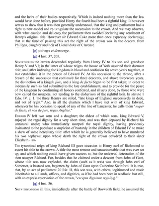 and the heirs of their bodies respectively. Which is indeed nothing more than the law
would have done before, provided Henry the fourth had been a rightful king. It however
serves to shew that it was then generally understood, that the king and parliament had a
right to new-model and re-197-gulate the succession to the crown. And we may observe,
with what caution and delicacy the parliament then avoided declaring any sentiment of
Henry's original title. However sir Edward Coke more than once expressly declares[p],
that at the time of passing this act the right of the crown was in the descent from
Philippa, daughter and heir of Lionel duke of Clarence.
[o] soit mys et demoerge.
[p] 4 Inst. 37, 205.
NEVERTHELESS the crown descended regularly from Henry IV to his son and grandson
Henry V and VI; in the latter of whose reigns the house of York asserted their dormant
title; and, after imbruing the kingdom in blood and confusion for seven years together, at
last established it in the person of Edward IV. At his accession to the throne, after a
breach of the succession that continued for three descents, and above threescore years,
the distinction of a kingde jure, and a king de facto began to be first taken; in order to
indemnify such as had submitted to the late establishment, and to provide for the peace
of the kingdom by confirming all honors conferred, and all acts done, by those who were
now called the usurpers, not tending to the disherison of the rightful heir. In statute 1
Edw. IV. c. 1. the three Henrys are stiled, "late kings of England successively in dede,
and not of ryght." And, in all the charters which I have met with of king Edward,
wherever he has occasion to speak of any of the line of Lancaster, he calls them "nuper
de facto, et non de jure, reges Angliae."
EDWARD IV left two sons and a daughter; the eldest of which sons, king Edward V,
enjoyed the regal dignity for a very short time, and was then deposed by Richard his
unnatural uncle; who immediately usurped the royal dignity, having previously
insinuated to the populace a suspicion of bastardy in the children of Edward IV, to make
a shew of some hereditary title: after which he is generally believed to have murdered
his two nephews; upon whose death the right of the crown devolved to their sister
Elizabeth.-198-
THE tyrannical reign of king Richard III gave occasion to Henry earl of Richmond to
assert his title to the crown. A title the most remote and unaccountable that was ever set
up, and which nothing could have given success to, but the universal detestation of the
then usurper Richard. For, besides that he claimed under a descent from John of Gant,
whose title was now exploded, the claim (such as it was) was through John earl of
Somerset, a bastard son, begotten by John of Gant upon Catherine Swinford. It is true,
that, by an act of parliament 20 Ric. II, this son was, with others, legitimated and made
inheritable to all lands, offices, and dignities, as if he had been born in wedlock: but still,
with an express reservation of the crown, "excepta dignitate regali[q]."
[q] 4 Inst. 36.
NOTWITHSTANDING all this, immediately after the battle of Bosworth field, he assumed the
 