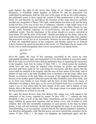 regal dignity; the right of the crown then being, as sir Edward Coke expressly
declares[r], in Elizabeth, eldest daughter of Edward IV: and his possession was
established by parliament, held the first year of his reign. In the act for which purpose,
the parliament seems to have copied the caution of their predecessors in the reign of
Henry IV; and therefore (as lord Bacon the historian of this reign observes) carefully
avoided any recognition of Henry VII's right, which indeed was none at all; and the king
would not have it by way of new law or ordinance, whereby a right might seem to be
created and conferred upon him; and therefore a middle way was rather chosen, by way
(as the noble historian expresses it) of establishment, and that under covert and
indifferent words, "that the inheritance of the crown should rest, remain, and abide in
king Henry VII and the heirs of his body:" thereby providing for the future, and at the
same time acknowleging his present possession; but not determining either way, whether
that possession was de jure or de factomerely. However he soon after married Elizabeth
of York, the undoubted heiress of the conqueror, and thereby gained (as sir Edward
Coke[s] declares) by much his best title to the crown.-199- Whereupon the act made in his
favour was so much disregarded, that it never was printed in our statute books.
[r] 4 Inst. 37.
[s] Ibid.
HENRY the eighth, the issue of this marriage, succeeded to the crown by clear
indisputable hereditary right, and transmitted it to his three children in successive order.
But in his reign we at several times find the parliament busy in regulating the succession
to the kingdom. And, first, by statute 25 Hen. VIII. c. 12. which recites the mischiefs,
which have and may ensue by disputed titles, because no perfect and substantial
provision hath been made by law concerning the succession; and then enacts, that the
crown shall be entailed to his majesty, and the sons or heirs males of his body; and in
default of such sons to the lady Elizabeth (who is declared to be the king's eldest issue
female, in exclusion of the lady Mary, on account of her supposed illegitimacy by the
divorce of her mother queen Catherine) and to the lady Elizabeth's heirs of her body; and
so on from issue female to issue female, and the heirs of their bodies, by course of
inheritance according to their ages, as the crown of England hath been accustomed and
ought to go, in case where there be heirs female of the same: and in default of issue
female, then to the king's right heirs for ever. This single statute is an ample proof of all
the four positions we at first set out with.
BUT, upon the king's divorce from Ann Boleyn, this statute was, with regard to the
settlement of the crown, repealed by statute 28 Hen. VIII. c. 7. wherein the lady
Elizabeth is also, as well as the lady Mary, bastardized, and the crown settled on the
king's children by queen Jane Seymour, and his future wives; and, in defect of such
children, then with this remarkable remainder, to such persons as the king by letters
patent, or last will and testament, should limit and appoint the same. A vast power; but,
notwithstanding, as it was regularly vested in him by the supreme legislative authority, it
was therefore indisputably valid. But this power was never carried into execution; for by
statute 35 Hen. VIII. c. 1. the king's two daughters are legitimated again, and the-
 