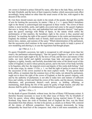200- crown is limited to prince Edward by name, after that to the lady Mary, and then to
the lady Elizabeth, and the heirs of their respective bodies; which succession took effect
accordingly, being indeed no other than the usual course of the law, with regard to the
descent of the crown.
BUT lest there should remain any doubt in the minds of the people, through this jumble
of acts for limiting the succession, by statute 1 Mar. p. 2. c. 1. queen Mary's hereditary
right to the throne is acknowleged and recognized in these words: "the crown of these
realms is most lawfully, justly, and rightly descended and come to the queen's highness
that now is, being the very, true, and undoubted heir and inheritrix thereof." And again,
upon the queen's marriage with Philip of Spain, in the statute which settles the
preliminaries of that match[t], the hereditary right to the crown is thus asserted and
declared: "as touching the right of the queen's inheritance in the realm and dominions of
England, the children, whether male or female, shall succeed in them, according to the
known laws, statutes, and customs of the same." Which determination of the parliament,
that the succession shall continue in the usual course, seems tacitly to imply a power of
new-modelling and altering it, in case the legislature had thought proper.
[t] 1 Mar. p. 2. c. 2.
ON queen Elizabeth's accession, her right is recognized in still stronger terms than her
sister's; the parliament acknowleging[u], "that the queen's highness is, and in very deed
and of most mere right ought to be, by the laws of God, and the laws and statutes of this
realm, our most lawful and rightful sovereign liege lady and queen; and that her
highness is rightly, lineally, and lawfully descended and come of the blood royal of this
realm of England; in and to whose princely person, and to the heirs of her body lawfully
to be begotten, after her, the imperial crown and dignity of this realm doth belong." And
in the same reign, by statute 13 Eliz. c. 1. we find the right of parlia-201-ment to direct
the succession of the crown asserted in the most explicit words. "If any person shall
hold, affirm, or maintain that the common laws of this realm, not altered by parliament,
ought not to direct the right of the crown of England; or that the queen's majesty, with
and by the authority of parliament, is not able to make laws and statutes of sufficient
force and validity, to limit and bind the crown of this realm, and the descent, limitation,
inheritance, and government thereof;—such person, so holding, affirming, or
maintaining, shall during the life of the queen be guilty of high treason; and after her
decease shall be guilty of a misdemesnor, and forfeit his goods and chattels."
[u] Stat. 1 Eliz. c. 3.
ON the death of queen Elizabeth, without issue, the line of Henry VIII became extinct. It
therefore became necessary to recur to the other issue of Henry VII, by Elizabeth of
York his queen: whose eldest daughter Margaret having married James IV king of
Scotland, king James the sixth of Scotland, and of England the first, was the lineal
descendant from that alliance. So that in his person, as clearly as in Henry VIII, centered
all the claims of different competitors from the conquest downwards, he being
indisputably the lineal heir of the conqueror. And, what is still more remarkable, in his
 