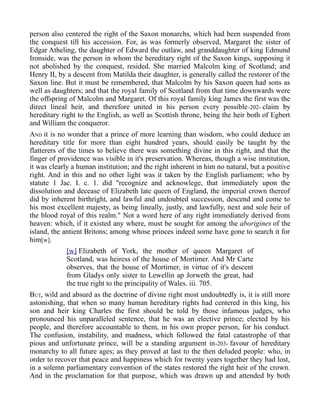 person also centered the right of the Saxon monarchs, which had been suspended from
the conquest till his accession. For, as was formerly observed, Margaret the sister of
Edgar Atheling, the daughter of Edward the outlaw, and granddaughter of king Edmund
Ironside, was the person in whom the hereditary right of the Saxon kings, supposing it
not abolished by the conquest, resided. She married Malcolm king of Scotland; and
Henry II, by a descent from Matilda their daughter, is generally called the restorer of the
Saxon line. But it must be remembered, that Malcolm by his Saxon queen had sons as
well as daughters; and that the royal family of Scotland from that time downwards were
the offspring of Malcolm and Margaret. Of this royal family king James the first was the
direct lineal heir, and therefore united in his person every possible-202- claim by
hereditary right to the English, as well as Scottish throne, being the heir both of Egbert
and William the conqueror.
AND it is no wonder that a prince of more learning than wisdom, who could deduce an
hereditary title for more than eight hundred years, should easily be taught by the
flatterers of the times to believe there was something divine in this right, and that the
finger of providence was visible in it's preservation. Whereas, though a wise institution,
it was clearly a human institution; and the right inherent in him no natural, but a positive
right. And in this and no other light was it taken by the English parliament; who by
statute 1 Jac. I. c. 1. did "recognize and acknowlege, that immediately upon the
dissolution and decease of Elizabeth late queen of England, the imperial crown thereof
did by inherent birthright, and lawful and undoubted succession, descend and come to
his most excellent majesty, as being lineally, justly, and lawfully, next and sole heir of
the blood royal of this realm." Not a word here of any right immediately derived from
heaven: which, if it existed any where, must be sought for among the aborigines of the
island, the antient Britons; among whose princes indeed some have gone to search it for
him[w].
[w] Elizabeth of York, the mother of queen Margaret of
Scotland, was heiress of the house of Mortimer. And Mr Carte
observes, that the house of Mortimer, in virtue of it's descent
from Gladys only sister to Lewellin ap Jorweth the great, had
the true right to the principality of Wales. iii. 705.
BUT, wild and absurd as the doctrine of divine right most undoubtedly is, it is still more
astonishing, that when so many human hereditary rights had centered in this king, his
son and heir king Charles the first should be told by those infamous judges, who
pronounced his unparalleled sentence, that he was an elective prince; elected by his
people, and therefore accountable to them, in his own proper person, for his conduct.
The confusion, instability, and madness, which followed the fatal catastrophe of that
pious and unfortunate prince, will be a standing argument in-203- favour of hereditary
monarchy to all future ages; as they proved at last to the then deluded people: who, in
order to recover that peace and happiness which for twenty years together they had lost,
in a solemn parliamentary convention of the states restored the right heir of the crown.
And in the proclamation for that purpose, which was drawn up and attended by both
 