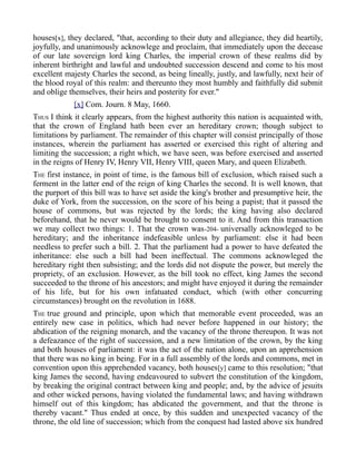 houses[x], they declared, "that, according to their duty and allegiance, they did heartily,
joyfully, and unanimously acknowlege and proclaim, that immediately upon the decease
of our late sovereign lord king Charles, the imperial crown of these realms did by
inherent birthright and lawful and undoubted succession descend and come to his most
excellent majesty Charles the second, as being lineally, justly, and lawfully, next heir of
the blood royal of this realm: and thereunto they most humbly and faithfully did submit
and oblige themselves, their heirs and posterity for ever."
[x] Com. Journ. 8 May, 1660.
THUS I think it clearly appears, from the highest authority this nation is acquainted with,
that the crown of England hath been ever an hereditary crown; though subject to
limitations by parliament. The remainder of this chapter will consist principally of those
instances, wherein the parliament has asserted or exercised this right of altering and
limiting the succession; a right which, we have seen, was before exercised and asserted
in the reigns of Henry IV, Henry VII, Henry VIII, queen Mary, and queen Elizabeth.
THE first instance, in point of time, is the famous bill of exclusion, which raised such a
ferment in the latter end of the reign of king Charles the second. It is well known, that
the purport of this bill was to have set aside the king's brother and presumptive heir, the
duke of York, from the succession, on the score of his being a papist; that it passed the
house of commons, but was rejected by the lords; the king having also declared
beforehand, that he never would be brought to consent to it. And from this transaction
we may collect two things: 1. That the crown was-204- universally acknowleged to be
hereditary; and the inheritance indefeasible unless by parliament: else it had been
needless to prefer such a bill. 2. That the parliament had a power to have defeated the
inheritance: else such a bill had been ineffectual. The commons acknowleged the
hereditary right then subsisting; and the lords did not dispute the power, but merely the
propriety, of an exclusion. However, as the bill took no effect, king James the second
succeeded to the throne of his ancestors; and might have enjoyed it during the remainder
of his life, but for his own infatuated conduct, which (with other concurring
circumstances) brought on the revolution in 1688.
THE true ground and principle, upon which that memorable event proceeded, was an
entirely new case in politics, which had never before happened in our history; the
abdication of the reigning monarch, and the vacancy of the throne thereupon. It was not
a defeazance of the right of succession, and a new limitation of the crown, by the king
and both houses of parliament: it was the act of the nation alone, upon an apprehension
that there was no king in being. For in a full assembly of the lords and commons, met in
convention upon this apprehended vacancy, both houses[y] came to this resolution; "that
king James the second, having endeavoured to subvert the constitution of the kingdom,
by breaking the original contract between king and people; and, by the advice of jesuits
and other wicked persons, having violated the fundamental laws; and having withdrawn
himself out of this kingdom; has abdicated the government, and that the throne is
thereby vacant." Thus ended at once, by this sudden and unexpected vacancy of the
throne, the old line of succession; which from the conquest had lasted above six hundred
 