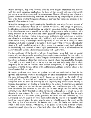studies among us, they were favoured with the most diligent attendance, and pursued
with the most unwearied application, by those of the noblest birth and most ample
patrimony: some of whom are still the ornaments of this seat of learning; and others at a
greater distance continue doing honour to it's institutions, by comparing our polity and
laws with those of other kingdoms abroad, or exerting their senatorial abilities in the
councils of the nation at home.
NOR will some degree of legal knowlege be found in the least superfluous to persons of
inferior rank; especially those of the learned professions. The clergy in particular,
besides the common obligations they are under in proportion to their rank and fortune,
have also abundant reason, considered merely as clergy-14-men, to be acquainted with
many branches of the law, which are almost peculiar and appropriated to themselves
alone. Such are the laws relating to advowsons, institutions, and inductions; to simony,
and simoniacal contracts; to uniformity, residence, and pluralities; to tithes and other
ecclesiastical dues; to marriages (more especially of late) and to a variety of other
subjects, which are consigned to the care of their order by the provisions of particular
statutes. To understand these aright, to discern what is warranted or enjoined, and what
is forbidden by law, demands a sort of legal apprehension; which is no otherwise to be
acquired than by use and a familiar acquaintance with legal writers.
FOR the gentlemen of the faculty of physic, I must frankly own that I see no special
reason, why they in particular should apply themselves to the study of the law; unless in
common with other gentlemen, and to complete the character of general and extensive
knowlege; a character which their profession, beyond others, has remarkably deserved.
They will give me leave however to suggest, and that not ludicrously, that it might
frequently be of use to families upon sudden emergencies, if the physician were
acquainted with the doctrine of last wills and testaments, at least so far as relates to the
formal part of their execution.
BUT those gentlemen who intend to profess the civil and ecclesiastical laws in the
spiritual and maritime courts of this kingdom, are of all men (next to common lawyers)
the most indispensably obliged to apply themselves seriously to the study of our
municipal laws. For the civil and canon laws, considered with respect to any intrinsic
obligation, have no force or authority in this kingdom; they are no more binding in
England than our laws are binding at Rome. But as far as these foreign laws, on account
of some peculiar propriety, have in some particular cases, and in some particular courts,
been introduced and allowed by our laws, so far they oblige, and no farther; their
authority being wholly founded upon that permission and adoption. In which we are not
singular in our notions; for even in Holland, where the-15- imperial law is much
cultivated and it's decisions pretty generally followed, we are informed by Van
Leeuwen[i], that, "it receives it's force from custom and the consent of the people, either
tacitly or expressly given: for otherwise, he adds, we should no more be bound by this
law, than by that of the Almains, the Franks, the Saxons, the Goths, the Vandals, and
other of the antient nations." Wherefore, in all points in which the different systems
depart from each other, the law of the land takes place of the law of Rome, whether
 