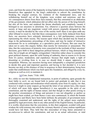years, and from the union of the heptarchy in king Egbert almost nine hundred. The facts
themselves thus appealed to, the king's endeavours to subvert the constitution by
breaking the original contract, his violation of the fundamental laws, and his
withdrawing himself out of the kingdom, were evident and notorious: and the-
205- consequences drawn from these facts (namely, that they amounted to an abdication
of the government; which abdication did not affect only the person of the king himself,
but also all his heirs, and rendered the throne absolutely and completely vacant) it
belonged to our ancestors to determine. For, whenever a question arises between the
society at large and any magistrate vested with powers originally delegated by that
society, it must be decided by the voice of the society itself: there is not upon earth any
other tribunal to resort to. And that these consequences were fairly deduced from these
facts, our ancestors have solemnly determined, in a full parliamentary convention
representing the whole society. The reasons upon which they decided may be found at
large in the parliamentary proceedings of the times; and may be matter of instructive
amusement for us to contemplate, as a speculative point of history. But care must be
taken not to carry this enquiry farther, than merely for instruction or amusement. The
idea, that the consciences of posterity were concerned in the rectitude of their ancestors'
decisions, gave birth to those dangerous political heresies, which so long distracted the
state, but at length are all happily extinguished. I therefore rather chuse to consider this
great political measure, upon the solid footing of authority, than to reason in it's favour
from it's justice, moderation, and expedience: because that might imply a right of
dissenting or revolting from it, in case we should think it unjust, oppressive, or
inexpedient. Whereas, our ancestors having most indisputably a competent jurisdiction
to decide this great and important question, and having in fact decided it, it is now
become our duty at this distance of time to acquiesce in their determination; being born
under that establishment which was built upon this foundation, and obliged by every tie,
religious as well as civil, to maintain it.
[y] Com. Journ. 7 Feb. 1688.
BUT, while we rest this fundamental transaction, in point of authority, upon grounds the
least liable to cavil, we are bound both in justice and gratitude to add, that it was
conducted with a temper and moderation which naturally arose from it's equity;-206- that,
however it might in some respects go beyond the letter of our antient laws, (the reason
of which will more fully appear hereafter[z]) it was agreeable to the spirit of our
constitution, and the rights of human nature; and that though in other points (owing to
the peculiar circumstances of things and persons) it was not altogether so perfect as
might have been wished, yet from thence a new aera commenced, in which the bounds
of prerogative and liberty have been better defined, the principles of government more
thoroughly examined and understood, and the rights of the subject more explicitly
guarded by legal provisions, than in any other period of the English history. In particular,
it is worthy observation that the convention, in this their judgment, avoided with great
wisdom the wild extremes into which the visionary theories of some zealous republicans
would have led them. They held that this misconduct of king James amounted to
an endeavour to subvert the constitution, and not to an actual subversion, or total
 