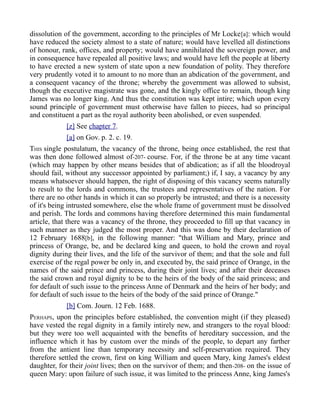 dissolution of the government, according to the principles of Mr Locke[a]: which would
have reduced the society almost to a state of nature; would have levelled all distinctions
of honour, rank, offices, and property; would have annihilated the sovereign power, and
in consequence have repealed all positive laws; and would have left the people at liberty
to have erected a new system of state upon a new foundation of polity. They therefore
very prudently voted it to amount to no more than an abdication of the government, and
a consequent vacancy of the throne; whereby the government was allowed to subsist,
though the executive magistrate was gone, and the kingly office to remain, though king
James was no longer king. And thus the constitution was kept intire; which upon every
sound principle of government must otherwise have fallen to pieces, had so principal
and constituent a part as the royal authority been abolished, or even suspended.
[z] See chapter 7.
[a] on Gov. p. 2. c. 19.
THIS single postulatum, the vacancy of the throne, being once established, the rest that
was then done followed almost of-207- course. For, if the throne be at any time vacant
(which may happen by other means besides that of abdication; as if all the bloodroyal
should fail, without any successor appointed by parliament;) if, I say, a vacancy by any
means whatsoever should happen, the right of disposing of this vacancy seems naturally
to result to the lords and commons, the trustees and representatives of the nation. For
there are no other hands in which it can so properly be intrusted; and there is a necessity
of it's being intrusted somewhere, else the whole frame of government must be dissolved
and perish. The lords and commons having therefore determined this main fundamental
article, that there was a vacancy of the throne, they proceeded to fill up that vacancy in
such manner as they judged the most proper. And this was done by their declaration of
12 February 1688[b], in the following manner: "that William and Mary, prince and
princess of Orange, be, and be declared king and queen, to hold the crown and royal
dignity during their lives, and the life of the survivor of them; and that the sole and full
exercise of the regal power be only in, and executed by, the said prince of Orange, in the
names of the said prince and princess, during their joint lives; and after their deceases
the said crown and royal dignity to be to the heirs of the body of the said princess; and
for default of such issue to the princess Anne of Denmark and the heirs of her body; and
for default of such issue to the heirs of the body of the said prince of Orange."
[b] Com. Journ. 12 Feb. 1688.
PERHAPS, upon the principles before established, the convention might (if they pleased)
have vested the regal dignity in a family intirely new, and strangers to the royal blood:
but they were too well acquainted with the benefits of hereditary succession, and the
influence which it has by custom over the minds of the people, to depart any farther
from the antient line than temporary necessity and self-preservation required. They
therefore settled the crown, first on king William and queen Mary, king James's eldest
daughter, for their joint lives; then on the survivor of them; and then-208- on the issue of
queen Mary: upon failure of such issue, it was limited to the princess Anne, king James's
 