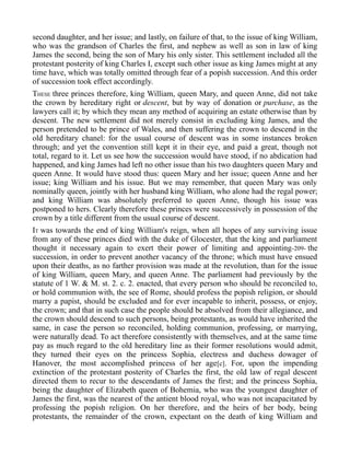 second daughter, and her issue; and lastly, on failure of that, to the issue of king William,
who was the grandson of Charles the first, and nephew as well as son in law of king
James the second, being the son of Mary his only sister. This settlement included all the
protestant posterity of king Charles I, except such other issue as king James might at any
time have, which was totally omitted through fear of a popish succession. And this order
of succession took effect accordingly.
THESE three princes therefore, king William, queen Mary, and queen Anne, did not take
the crown by hereditary right or descent, but by way of donation or purchase, as the
lawyers call it; by which they mean any method of acquiring an estate otherwise than by
descent. The new settlement did not merely consist in excluding king James, and the
person pretended to be prince of Wales, and then suffering the crown to descend in the
old hereditary chanel: for the usual course of descent was in some instances broken
through; and yet the convention still kept it in their eye, and paid a great, though not
total, regard to it. Let us see how the succession would have stood, if no abdication had
happened, and king James had left no other issue than his two daughters queen Mary and
queen Anne. It would have stood thus: queen Mary and her issue; queen Anne and her
issue; king William and his issue. But we may remember, that queen Mary was only
nominally queen, jointly with her husband king William, who alone had the regal power;
and king William was absolutely preferred to queen Anne, though his issue was
postponed to hers. Clearly therefore these princes were successively in possession of the
crown by a title different from the usual course of descent.
IT was towards the end of king William's reign, when all hopes of any surviving issue
from any of these princes died with the duke of Glocester, that the king and parliament
thought it necessary again to exert their power of limiting and appointing-209- the
succession, in order to prevent another vacancy of the throne; which must have ensued
upon their deaths, as no farther provision was made at the revolution, than for the issue
of king William, queen Mary, and queen Anne. The parliament had previously by the
statute of 1 W. & M. st. 2. c. 2. enacted, that every person who should be reconciled to,
or hold communion with, the see of Rome, should profess the popish religion, or should
marry a papist, should be excluded and for ever incapable to inherit, possess, or enjoy,
the crown; and that in such case the people should be absolved from their allegiance, and
the crown should descend to such persons, being protestants, as would have inherited the
same, in case the person so reconciled, holding communion, professing, or marrying,
were naturally dead. To act therefore consistently with themselves, and at the same time
pay as much regard to the old hereditary line as their former resolutions would admit,
they turned their eyes on the princess Sophia, electress and duchess dowager of
Hanover, the most accomplished princess of her age[c]. For, upon the impending
extinction of the protestant posterity of Charles the first, the old law of regal descent
directed them to recur to the descendants of James the first; and the princess Sophia,
being the daughter of Elizabeth queen of Bohemia, who was the youngest daughter of
James the first, was the nearest of the antient blood royal, who was not incapacitated by
professing the popish religion. On her therefore, and the heirs of her body, being
protestants, the remainder of the crown, expectant on the death of king William and
 