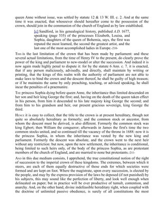 queen Anne without issue, was settled by statute 12 & 13 W. III. c. 2. And at the same
time it was enacted, that whosoever should hereafter come to the possession of the
crown, should join in the communion of the church of England as by law established.
[c] Sandford, in his genealogical history, published A.D. 1677,
speaking (page 535) of the princesses Elizabeth, Louisa, and
Sophia, daughters of the queen of Bohemia, says, the first was
reputed the most learned, the second the greatest artist, and the
last one of the most accomplished ladies in Europe.-210-
THIS is the last limitation of the crown that has been made by parliament: and these
several actual limitations, from the time of Henry IV to the present, do clearly prove the
power of the king and parliament to new-model or alter the succession. And indeed it is
now again made highly penal to dispute it: for by the statute 6 Ann. c. 7. it is enacted,
that if any person maliciously, advisedly, and directly, shall maintain by writing or
printing, that the kings of this realm with the authority of parliament are not able to
make laws to bind the crown and the descent thereof, he shall be guilty of high treason;
or if he maintains the same by only preaching, teaching, or advised speaking, he shall
incur the penalties of a praemunire.
THE princess Sophia dying before queen Anne, the inheritance thus limited descended on
her son and heir king George the first; and, having on the death of the queen taken effect
in his person, from him it descended to his late majesty king George the second; and
from him to his grandson and heir, our present gracious sovereign, king George the
third.
HENCE it is easy to collect, that the title to the crown is at present hereditary, though not
quite so absolutely hereditary as formerly; and the common stock or ancestor, from
whom the descent must be derived, is also different. Formerly the common stock was
king Egbert; then William the conqueror; afterwards in James the first's time the two
common stocks united, and so continued till the vacancy of the throne in 1688: now it is
the princess Sophia, in whom the inheritance was vested by the new king and
parliament. Formerly the descent was absolute, and the crown went to the next heir
without any restriction: but now, upon the new settlement, the inheritance is conditional,
being limited to such heirs only, of the body of the princess Sophia, as are protestant
members of the church of England, and are married to none but protestants.-211-
AND in this due medium consists, I apprehend, the true constitutional notion of the right
of succession to the imperial crown of these kingdoms. The extremes, between which it
steers, are each of them equally destructive of those ends for which societies were
formed and are kept on foot. Where the magistrate, upon every succession, is elected by
the people, and may by the express provision of the laws be deposed (if not punished) by
his subjects, this may sound like the perfection of liberty, and look well enough when
delineated on paper; but in practice will be ever productive of tumult, contention, and
anarchy. And, on the other hand, divine indefeasible hereditary right, when coupled with
the doctrine of unlimited passive obedience, is surely of all constitutions the most
 