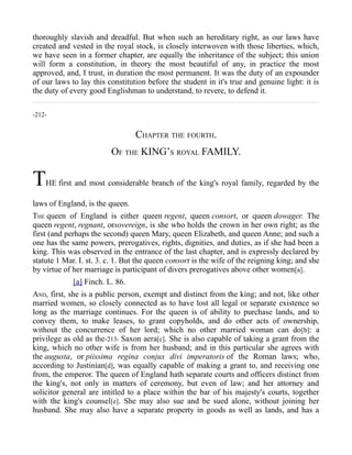thoroughly slavish and dreadful. But when such an hereditary right, as our laws have
created and vested in the royal stock, is closely interwoven with those liberties, which,
we have seen in a former chapter, are equally the inheritance of the subject; this union
will form a constitution, in theory the most beautiful of any, in practice the most
approved, and, I trust, in duration the most permanent. It was the duty of an expounder
of our laws to lay this constitution before the student in it's true and genuine light: it is
the duty of every good Englishman to understand, to revere, to defend it.
-212-
CHAPTER THE FOURTH.
OF THE KING’S ROYAL FAMILY.
THE first and most considerable branch of the king's royal family, regarded by the
laws of England, is the queen.
THE queen of England is either queen regent, queen consort, or queen dowager. The
queen regent, regnant, orsovereign, is she who holds the crown in her own right; as the
first (and perhaps the second) queen Mary, queen Elizabeth, and queen Anne; and such a
one has the same powers, prerogatives, rights, dignities, and duties, as if she had been a
king. This was observed in the entrance of the last chapter, and is expressly declared by
statute 1 Mar. I. st. 3. c. 1. But the queen consort is the wife of the reigning king; and she
by virtue of her marriage is participant of divers prerogatives above other women[a].
[a] Finch. L. 86.
AND, first, she is a public person, exempt and distinct from the king; and not, like other
married women, so closely connected as to have lost all legal or separate existence so
long as the marriage continues. For the queen is of ability to purchase lands, and to
convey them, to make leases, to grant copyholds, and do other acts of ownership,
without the concurrence of her lord; which no other married woman can do[b]: a
privilege as old as the-213- Saxon aera[c]. She is also capable of taking a grant from the
king, which no other wife is from her husband; and in this particular she agrees with
the augusta, or piissima regina conjux divi imperatoris of the Roman laws; who,
according to Justinian[d], was equally capable of making a grant to, and receiving one
from, the emperor. The queen of England hath separate courts and officers distinct from
the king's, not only in matters of ceremony, but even of law; and her attorney and
solicitor general are intitled to a place within the bar of his majesty's courts, together
with the king's counsel[e]. She may also sue and be sued alone, without joining her
husband. She may also have a separate property in goods as well as lands, and has a
 